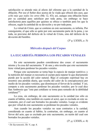 satisfacción se atiende más al afecto del oferente que a la cantidad de la
oblación. Por eso el Señor dice acerca de la viuda que ofreció dos ases, que
echó más que todos los otros (Mc 12, 43); así, aunque esta oblación baste
por su cantidad para satisfacer por toda pena, sin embargo se hace
satisfactoria para aquéllos por quienes se ofrece o también para los que la
ofrecen, según la cantidad de su devoción y no por toda pena.
      La virtud de Cristo, que se contiene en este sacramento, es infinita. Por
consiguiente, el que sólo se quite por este sacramento parte de la pena, y no
toda, no proviene del defecto de la virtud de Cristo, sino del defecto de la
devoción del hombre.
                                                          (3ª q. LXXIX, a. 5)


                           Miércoles después del Corpus

     LA EUCARISTÍA PERDONA LOS PECADOS VENIALES

      En este sacramento pueden considerarse dos cosas: el sacramento
mismo y la cosa del sacramento. Y de una y otra resulta que este sacramento
tiene virtud para perdonar los pecados veniales.
      Porque este sacramento se torna bajo la especie de manjar nutritivo; y
la nutrición del manjar es necesaria al cuerpo para reparar lo que diariamente
pierde por la acción del calor natural. Bajo el concepto espiritual hay en
nosotros una pérdida diaria, que resulta del calor de la concupiscencia por
medio de los pecados veniales, que disminuyen el fervor de la caridad. Y así,
compete a este sacramento perdonar los pecados veniales; por lo cual dice
San Ambrosio que "este pan cotidiano se torna para remedio de la debilidad
cotidiana"55.
      La cosa, sin embargo, de este sacramento es la caridad (no sólo en
cuanto al hábito, sino también en cuanto al acto), que es excitada en este sa-
cramento, por el cual son borrados los pecados veniales. Luego es evidente
que por virtud de este sacramento se perdonan los pecados veniales.
      Aun cuando los pecados veniales no sean contrarios a la caridad,
considerada en cuanto al hábito, la contrarían, sin embargo, en cuanto al
fervor del acto, que es excitado por este sacramento, en razón del cual son
borrados los pecados veniales.
                                                          (3ª, q. LXXIX, a. 4)
55
     De Sacramentis, lib. V, cap. 4.
                                       155
 