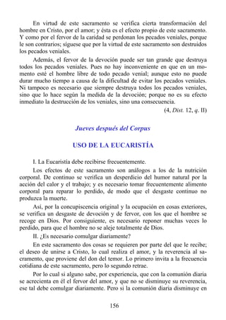 En virtud de este sacramento se verifica cierta transformación del
hombre en Cristo, por el amor; y ésta es el efecto propio de este sacramento.
Y como por el fervor de la caridad se perdonan los pecados veniales, porque
le son contrarios; síguese que por la virtud de este sacramento son destruidos
los pecados veniales.
      Además, el fervor de la devoción puede ser tan grande que destruya
todos los pecados veniales. Pues no hay inconveniente en que en un mo-
mento esté el hombre libre de todo pecado venial; aunque esto no puede
durar mucho tiempo a causa de la dificultad de evitar los pecados veniales.
Ni tampoco es necesario que siempre destruya todos los pecados veniales,
sino que lo hace según la medida de la devoción; porque no es su efecto
inmediato la destrucción de los veniales, sino una consecuencia.
                                                             (4, Dist. 12, q. II)


                        Jueves después del Corpus

                      USO DE LA EUCARISTÍA

      I. La Eucaristía debe recibirse frecuentemente.
      Los efectos de este sacramento son análogos a los de la nutrición
corporal. De continuo se verifica un desperdicio del humor natural por la
acción del calor y el trabajo; y es necesario tomar frecuentemente alimento
corporal para reparar lo perdido, de modo que el desgaste continuo no
produzca la muerte.
      Así, por la concupiscencia original y la ocupación en cosas exteriores,
se verifica un desgaste de devoción y de fervor, con los que el hombre se
recoge en Dios. Por consiguiente, es necesario reponer muchas veces lo
perdido, para que el hombre no se aleje totalmente de Dios.
      II. ¿Es necesario comulgar diariamente?
      En este sacramento dos cosas se requieren por parte del que le recibe;
el deseo de unirse a Cristo, lo cual realiza el amor, y la reverencia al sa-
cramento, que proviene del don del temor. Lo primero invita a la frecuencia
cotidiana de este sacramento, pero lo segundo retrae.
      Por lo cual si alguno sabe, por experiencia, que con la comunión diaria
se acrecienta en él el fervor del amor, y que no se disminuye su reverencia,
ese tal debe comulgar diariamente. Pero si la comunión diaria disminuye en

                                       156
 