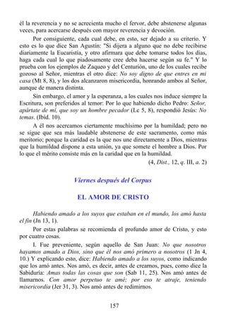él la reverencia y no se acrecienta mucho el fervor, debe abstenerse algunas
veces, para acercarse después con mayor reverencia y devoción.
       Por consiguiente, cada cual debe, en esto, ser dejado a su criterio. Y
esto es lo que dice San Agustín: "Si dijera a alguno que no debe recibirse
diariamente la Eucaristía, y otro afirmara que debe tomarse todos los días,
haga cada cual lo que piadosamente cree deba hacerse según su fe." Y lo
prueba con los ejemplos de Zaqueo y del Centurión, uno de los cuales recibe
gozoso al Señor, mientras el otro dice: No soy digno de que entres en mi
casa (Mt 8, 8), y los dos alcanzaron misericordia, honrando ambos al Señor,
aunque de manera distinta.
       Sin embargo, el amor y la esperanza, a los cuales nos induce siempre la
Escritura, son preferidos al temor: Por lo que habiendo dicho Pedro: Señor,
apártate de mí, que soy un hombre pecador (Lc 5, 8), respondió Jesús: No
temas. (Ibíd. 10).
       A él nos acercamos ciertamente muchísimo por la humildad; pero no
se sigue que sea más laudable abstenerse de este sacramento, como más
meritorio; porque la caridad es la que nos une directamente a Dios, mientras
que la humildad dispone a esta unión, ya que somete el hombre a Dios. Por
lo que el mérito consiste más en la caridad que en la humildad.
                                                      (4, Dist., 12, q. III, a. 2)


                       Viernes después del Corpus

                         EL AMOR DE CRISTO

       Habiendo amado a los suyos que estaban en el mundo, los amó hasta
el fin (Jn 13, 1).
       Por estas palabras se recomienda el profundo amor de Cristo, y esto
por cuatro cosas.
       I. Fue preveniente, según aquello de San Juan: No que nosotros
hayamos amado a Dios, sino que él nos amó primero a nosotros (1 Jn 4,
10.) Y explicando esto, dice: Habiendo amado a los suyos, como indicando
que los amó antes. Nos amó, es decir, antes de crearnos, pues, como dice la
Sabiduría: Amas todas las cosas que son (Sab 11, 25). Nos amó antes de
llamarnos. Con amor perpetuo te amé; por eso te atraje, teniendo
misericordia (Jer 31, 3). Nos amó antes de redimirnos.


                                       157
 