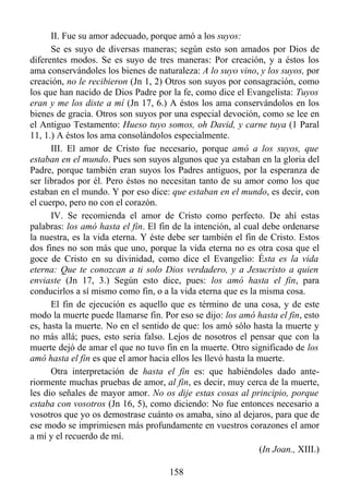 II. Fue su amor adecuado, porque amó a los suyos:
      Se es suyo de diversas maneras; según esto son amados por Dios de
diferentes modos. Se es suyo de tres maneras: Por creación, y a éstos los
ama conservándoles los bienes de naturaleza: A lo suyo vino, y los suyos, por
creación, no le recibieron (Jn 1, 2) Otros son suyos por consagración, como
los que han nacido de Dios Padre por la fe, como dice el Evangelista: Tuyos
eran y me los diste a mí (Jn 17, 6.) A éstos los ama conservándolos en los
bienes de gracia. Otros son suyos por una especial devoción, como se lee en
el Antiguo Testamento: Hueso tuyo somos, oh David, y carne tuya (1 Paral
11, 1.) A éstos los ama consolándolos especialmente.
      III. El amor de Cristo fue necesario, porque amó a los suyos, que
estaban en el mundo. Pues son suyos algunos que ya estaban en la gloria del
Padre, porque también eran suyos los Padres antiguos, por la esperanza de
ser librados por él. Pero éstos no necesitan tanto de su amor como los que
estaban en el mundo. Y por eso dice: que estaban en el mundo, es decir, con
el cuerpo, pero no con el corazón.
      IV. Se recomienda el amor de Cristo como perfecto. De ahí estas
palabras: los amó hasta el fin. El fin de la intención, al cual debe ordenarse
la nuestra, es la vida eterna. Y éste debe ser también el fin de Cristo. Estos
dos fines no son más que uno, porque la vida eterna no es otra cosa que el
goce de Cristo en su divinidad, como dice el Evangelio: Ésta es la vida
eterna: Que te conozcan a ti solo Dios verdadero, y a Jesucristo a quien
enviaste (Jn 17, 3.) Según esto dice, pues: los amó hasta el fin, para
conducirlos a sí mismo como fin, o a la vida eterna que es la misma cosa.
      El fin de ejecución es aquello que es término de una cosa, y de este
modo la muerte puede llamarse fin. Por eso se dijo: los amó hasta el fin, esto
es, hasta la muerte. No en el sentido de que: los amó sólo hasta la muerte y
no más allá; pues, esto seria falso. Lejos de nosotros el pensar que con la
muerte dejó de amar el que no tuvo fin en la muerte. Otro significado de los
amó hasta el fin es que el amor hacia ellos les llevó hasta la muerte.
      Otra interpretación de hasta el fin es: que habiéndoles dado ante-
riormente muchas pruebas de amor, al fin, es decir, muy cerca de la muerte,
les dio señales de mayor amor. No os dije estas cosas al principio, porque
estaba con vosotros (Jn 16, 5), como diciendo: No fue entonces necesario a
vosotros que yo os demostrase cuánto os amaba, sino al dejaros, para que de
ese modo se imprimiesen más profundamente en vuestros corazones el amor
a mí y el recuerdo de mí.
                                                               (In Joan., XIII.)

                                      158
 