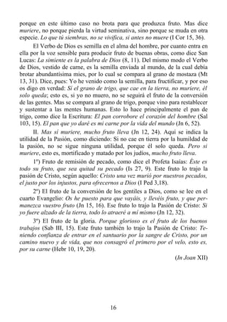 porque en este último caso no brota para que produzca fruto. Mas dice
muriere, no porque pierda la virtud seminativa, sino porque se muda en otra
especie. Lo que tú siembras, no se vivifica, si antes no muere (I Cor 15, 36).
      El Verbo de Dios es semilla en el alma del hombre, por cuanto entra en
ella por la voz sensible para producir fruto de buenas obras, como dice San
Lucas: La simiente es la palabra de Dios (8, 11). Del mismo modo el Verbo
de Dios, vestido de carne, es la semilla enviada al mundo, de la cual debía
brotar abundantísima mies, por lo cual se compara al grano de mostaza (Mt
13, 31). Dice, pues: Yo he venido como la semilla, para fructificar, y por eso
os digo en verdad: Sí el grano de trigo, que cae en la tierra, no muriere, él
solo queda; esto es, si yo no muero, no se seguirá el fruto de la conversión
de las gentes. Mas se compara al grano de trigo, porque vino para restablecer
y sustentar a las mentes humanas. Esto lo hace principalmente el pan de
trigo, como dice la Escritura: El pan corrobore el corazón del hombre (Sal
103, 15). El pan que yo daré es mi carne por la vida del mundo (Jn 6, 52).
      II. Mas sí muriere, mucho fruto lleva (Jn 12, 24). Aquí se indica la
utilidad de la Pasión, como diciendo: Si no cae en tierra por la humildad de
la pasión, no se sigue ninguna utilidad, porque él solo queda. Pero si
muriere, esto es, mortificado y matado por los judíos, mucho fruto lleva.
      1º) Fruto de remisión de pecado, como dice el Profeta Isaías: Éste es
todo su fruto, que sea quitad su pecado (Is 27, 9). Este fruto lo trajo la
pasión de Cristo, según aquello: Cristo una vez murió por nuestros pecados,
el justo por los injustos, para ofrecernos a Dios (I Ped 3,18).
      2º) El fruto de la conversión de los gentiles a Dios, como se lee en el
cuarto Evangelio: Os he puesto para que vayáis, y llevéis fruto, y que per-
manezca vuestro fruto (Jn 15, 16). Ese fruto lo trajo la Pasión de Cristo: Si
yo fuere alzado de la tierra, todo lo atraeré a mí mismo (Jn 12, 32).
      3º) El fruto de la gloria. Porque glorioso es el fruto de los buenos
trabajos (Sab III, 15). Este fruto también lo trajo la Pasión de Cristo: Te-
niendo confianza de entrar en el santuario por la sangre de Cristo, por un
camino nuevo y de vida, que nos consagró el primero por el velo, esto es,
por su carne (Hebr 10, 19, 20).
                                                                  (In Joan XII)




                                      16
 