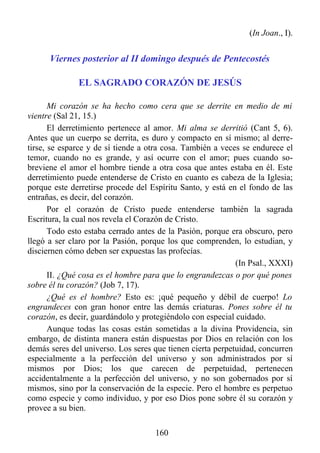 (In Joan., I).


      Viernes posterior al II domingo después de Pentecostés

              EL SAGRADO CORAZÓN DE JESÚS

       Mi corazón se ha hecho como cera que se derrite en medio de mi
vientre (Sal 21, 15.)
       El derretimiento pertenece al amor. Mi alma se derritió (Cant 5, 6).
Antes que un cuerpo se derrita, es duro y compacto en sí mismo; al derre-
tirse, se esparce y de sí tiende a otra cosa. También a veces se endurece el
temor, cuando no es grande, y así ocurre con el amor; pues cuando so-
breviene el amor el hombre tiende a otra cosa que antes estaba en él. Este
derretimiento puede entenderse de Cristo en cuanto es cabeza de la Iglesia;
porque este derretirse procede del Espíritu Santo, y está en el fondo de las
entrañas, es decir, del corazón.
       Por el corazón de Cristo puede entenderse también la sagrada
Escritura, la cual nos revela el Corazón de Cristo.
       Todo esto estaba cerrado antes de la Pasión, porque era obscuro, pero
llegó a ser claro por la Pasión, porque los que comprenden, lo estudian, y
disciernen cómo deben ser expuestas las profecías.
                                                            (In Psal., XXXI)
       II. ¿Qué cosa es el hombre para que lo engrandezcas o por qué pones
sobre él tu corazón? (Job 7, 17).
       ¿Qué es el hombre? Esto es: ¡qué pequeño y débil de cuerpo! Lo
engrandeces con gran honor entre las demás criaturas. Pones sobre él tu
corazón, es decir, guardándolo y protegiéndolo con especial cuidado.
       Aunque todas las cosas están sometidas a la divina Providencia, sin
embargo, de distinta manera están dispuestas por Dios en relación con los
demás seres del universo. Los seres que tienen cierta perpetuidad, concurren
especialmente a la perfección del universo y son administrados por sí
mismos por Dios; los que carecen de perpetuidad, pertenecen
accidentalmente a la perfección del universo, y no son gobernados por sí
mismos, sino por la conservación de la especie. Pero el hombre es perpetuo
como especie y como individuo, y por eso Dios pone sobre él su corazón y
provee a su bien.

                                    160
 