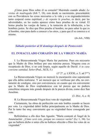 ¿Cómo pone Dios sobre él su corazón? Muéstralo cuando añade: Le
visitas de madrugada (Job 7, 18), esto desde su nacimiento, procurándole
con su Providencia las cosas necesarias a la vida y a su engrandecimiento
tanto corporal como espiritual; y de repente le pruebas, es decir, por las
adversidades, en las cuales aparece cómo hace pruebas de su virtud. El
horno prueba las vasijas de barro; y la tentación de la tribulación, a los
hombres justos. Se dice que Dios prueba al hombre, no para saber lo que es
el hombre, sino para darlo a conocer a los otros, y para que él se conozca a sí
mismo.
                                                                 (In Job., VIII)


      Sábado posterior al II domingo después de Pentecostés

   EL INMACULADO CORAZÓN DE LA VIRGEN MARÍA

      I. La Bienaventurada Virgen María fue purísima. Pues era necesario
que la Madre de Dios brillase por una máxima pureza. Ninguna cosa es
receptáculo de Dios, si no está limpia, según aquello de David: A tu casa
conviene santidad, Señor (Psal., XCII, 5.)
                                              (1ª 2ae, q. LXXXI, a. 5, ad 3eum)
      La Bienaventurada Virgen no mereció la encarnación sino suponiendo
que ella debía realizarse. Y así mereció que se verificase por ella, no cier-
tamente de condigno, sino por conveniencia; en cuanto que era conveniente
que la Madre de Dios resplandeciese con tal pureza que no pudiera
concebirse ninguna más grande después de la pureza divina, como dice San
Anselmo.
                                                             (3. Dist., 4, a. 4)
      II. La Bienaventurada Virgen hizo voto de virginidad.
      Ciertamente, las obras de perfección son más loables cuando se hacen
por voto. La virginidad debió brillar principalmente en la Madre de Dios.
Por lo tanto fue muy conveniente que su virginidad fuese consagrada por
voto.
      Refiriéndose a ello dice San Agustín: "María contestó al Ángel de la
Anunciación: ¿Cómo será esto, porque no conozco varón? (Lc 1, 34). Lo
que no hubiera dicho si antes ella no hubiese ofrecido a Dios los votos de su
virginidad."

                                      161
 