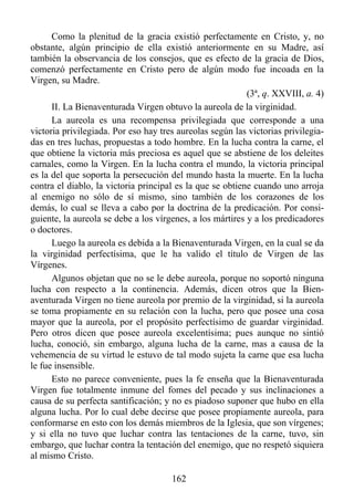 Como la plenitud de la gracia existió perfectamente en Cristo, y, no
obstante, algún principio de ella existió anteriormente en su Madre, así
también la observancia de los consejos, que es efecto de la gracia de Dios,
comenzó perfectamente en Cristo pero de algún modo fue incoada en la
Virgen, su Madre.
                                                           (3ª, q. XXVIII, a. 4)
      II. La Bienaventurada Virgen obtuvo la aureola de la virginidad.
      La aureola es una recompensa privilegiada que corresponde a una
victoria privilegiada. Por eso hay tres aureolas según las victorias privilegia-
das en tres luchas, propuestas a todo hombre. En la lucha contra la carne, el
que obtiene la victoria más preciosa es aquel que se abstiene de los deleites
carnales, como la Virgen. En la lucha contra el mundo, la victoria principal
es la del que soporta la persecución del mundo hasta la muerte. En la lucha
contra el diablo, la victoria principal es la que se obtiene cuando uno arroja
al enemigo no sólo de sí mismo, sino también de los corazones de los
demás, lo cual se lleva a cabo por la doctrina de la predicación. Por consi-
guiente, la aureola se debe a los vírgenes, a los mártires y a los predicadores
o doctores.
      Luego la aureola es debida a la Bienaventurada Virgen, en la cual se da
la virginidad perfectísima, que le ha valido el título de Virgen de las
Vírgenes.
      Algunos objetan que no se le debe aureola, porque no soportó ninguna
lucha con respecto a la continencia. Además, dicen otros que la Bien-
aventurada Virgen no tiene aureola por premio de la virginidad, si la aureola
se toma propiamente en su relación con la lucha, pero que posee una cosa
mayor que la aureola, por el propósito perfectísimo de guardar virginidad.
Pero otros dicen que posee aureola excelentísima; pues aunque no sintió
lucha, conoció, sin embargo, alguna lucha de la carne, mas a causa de la
vehemencia de su virtud le estuvo de tal modo sujeta la carne que esa lucha
le fue insensible.
      Esto no parece conveniente, pues la fe enseña que la Bienaventurada
Virgen fue totalmente inmune del fomes del pecado y sus inclinaciones a
causa de su perfecta santificación; y no es piadoso suponer que hubo en ella
alguna lucha. Por lo cual debe decirse que posee propiamente aureola, para
conformarse en esto con los demás miembros de la Iglesia, que son vírgenes;
y si ella no tuvo que luchar contra las tentaciones de la carne, tuvo, sin
embargo, que luchar contra la tentación del enemigo, que no respetó siquiera
al mismo Cristo.

                                      162
 
