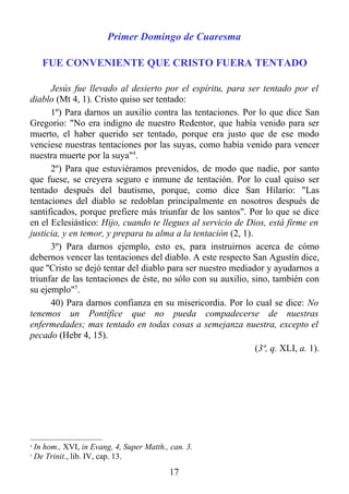 Primer Domingo de Cuaresma

      FUE CONVENIENTE QUE CRISTO FUERA TENTADO

      Jesús fue llevado al desierto por el espíritu, para ser tentado por el
diablo (Mt 4, 1). Cristo quiso ser tentado:
      1º) Para darnos un auxilio contra las tentaciones. Por lo que dice San
Gregorio: "No era indigno de nuestro Redentor, que había venido para ser
muerto, el haber querido ser tentado, porque era justo que de ese modo
venciese nuestras tentaciones por las suyas, como había venido para vencer
nuestra muerte por la suya"4.
      2º) Para que estuviéramos prevenidos, de modo que nadie, por santo
que fuese, se creyera seguro e inmune de tentación. Por lo cual quiso ser
tentado después del bautismo, porque, como dice San Hilario: "Las
tentaciones del diablo se redoblan principalmente en nosotros después de
santificados, porque prefiere más triunfar de los santos". Por lo que se dice
en el Eclesiástico: Hijo, cuando te llegues al servicio de Dios, está firme en
justicia, y en temor, y prepara tu alma a la tentación (2, 1).
      3º) Para darnos ejemplo, esto es, para instruirnos acerca de cómo
debernos vencer las tentaciones del diablo. A este respecto San Agustín dice,
que ''Cristo se dejó tentar del diablo para ser nuestro mediador y ayudarnos a
triunfar de las tentaciones de éste, no sólo con su auxilio, sino, también con
su ejemplo"5.
      40) Para darnos confianza en su misericordia. Por lo cual se dice: No
tenemos un Pontífice que no pueda compadecerse de nuestras
enfermedades; mas tentado en todas cosas a semejanza nuestra, excepto el
pecado (Hebr 4, 15).
                                                               (3ª, q. XLI, a. 1).




4
    In hom., XVI, in Evang, 4, Super Matth., can. 3.
5
    De Trinit., lib. IV, cap. 13.
                                             17
 