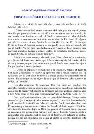 Lunes de la primera semana de Cuaresma

        CRISTO DEBIÓ SER TENTADO EN EL DESIERTO

      Estuvo en el desierto cuarenta días y cuarenta noches, y le tentó
Satanás (Mc 1, 13).
      I. Cristo se manifestó voluntariamente al diablo, para ser tentado, como
también por propia voluntad se ofreció a sus miembros para ser matado; de
otro modo no se hubiese atrevido el diablo a acercarse a él. Mas el diablo
tienta más a uno cuando está solo, como dice la Escritura: Si alguno
prevaleciere contra el uno, los dos le resisten (Eccles., IV, 12). De ahí que
Cristo se fuese al desierto, como a un campo de lucha, para ser tentado allí
por el diablo. Por eso dice San Ambrosio que "Cristo se iba al desierto para
provocar al diablo. Porque si éste, el diablo, no le hubiese combatido, aquél,
es decir, Cristo, no hubiese venido para mí"6.
      Añade aún otras razones, diciendo que Cristo obró así por misterio,
para librar del destierro a Adán, que había sido arrojado del paraíso al de-
sierto; y como ejemplo, para mostrarnos que el diablo mira con malos ojos a
los que tienden a lo más perfecto.
      II. Cristo se expuso, efectivamente, a la tentación, porque, al decir de
San Juan Crisóstomo, el diablo se apresura más a tentar cuando nos ve
solitarios; por lo que tentó primero a la mujer cuando se encontraba sin el
varón. Sin embargo, no se sigue de aquí que el hombre deba ponerse en
peligro de tentación.
      Hay dos ocasiones de tentación. Una por parte del hombre, por
ejemplo, cuando alguno se expone próximamente al pecado, no evitando las
ocasiones de pecar, y tal ocasión de tentación debe ser evitada; según se dijo
a Lot: No te pares en toda esta comarca alrededor de Sodoma (Gen 19, 17).
      Otra ocasión de tentación existe por parte del diablo que "siempre mira
con malos ojos a los que tienden a cosas mejores", como dice San Ambrosio,
y tal ocasión de tentación no debe ser evitada. Por lo cual dice San Juan
Crisóstomo que no solamente Cristo fue llevado al desierto por el Espíritu,
sino también todos los hijos de Dios que poseen al Espíritu Santo; pues no
se contentan con permanecer ociosos; sino que el Espíritu Santo los insta a
emprender algo grande, cual es estar en el desierto con relación al diablo,
porque no hay allí injusticia, en la que el diablo se deleita. También toda
6
    Super Lucam, cap, 4. 7; Super Matth., hom, XII.

                                           18
 