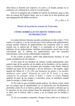 obra buena es desierta con respecto a la carne y al mundo, porque no es
conforme a la voluntad de la carne ni a la del mundo.
     Pero no es peligroso dar al diablo tal ocasión de tentación, pues es más
bien un consejo del Espíritu Santo, que es el autor de la obra perfecta, que
una impugnación del diablo envidioso.
                                                             (3ª, q. XLI, a. 2)


             Martes de la primera semana de Cuaresma

          CÓMO SOBRELLEVÓ CRISTO TODOS LOS
                   SUFRIMIENTOS

      Los padecimientos humanos pueden considerarse de dos modos: 1º) En
cuanto a la especie, y así no convino que Cristo sufriese todo padecimiento,
porque muchas especies de padecimientos son contrarias entre sí, como
cuando uno se quema por el fuego o es sumergido en el agua; ahora
hablamos de los padecimientos inferidos exteriormente, puesto que no fue
conveniente que él sufriese los padecimientos que son causados
interiormente, como son las enfermedades corporales.
      2º) En cuanto al género; sufrió todo padecimiento humano, lo cual
puede considerarse de tres maneras:
      1ª) Por parte de los hombres de quienes recibió padecimiento, pues
padeció algo de los gentiles, de los judíos, de los hombres y de las mujeres,
como se manifiesta por las sirvientas que acusaban a San Pedro. Padeció
también por parte de los príncipes y de sus ministros y del pueblo, según
aquello del Salmo (2, 1, 2): ¿Por qué bramaron las gentes, y los pueblos
meditaron cosas vanas? Asistieron los reyes de la tierra, y se man-
comunaron los príncipes contra el Señor, y contra su Cristo. Padeció
también de parte de los amigos y conocidos, como se manifestó cuando
Judas le entregó, y Pedro le negó.
      2ª) Por todo lo que el hombre puede padecer. En efecto, Cristo sufrió
por sus amigos que lo abandonaban; en su reputación, por las blasfemias
proferidas contra él; en su honra y gloria, por los escarnios y afrentas que se
le causaron; en sus cosas, porque hasta fue despojado de sus vestiduras; en
su alma, por la tristeza, tedio y temor, y en su cuerpo, por las heridas y
azotes.
      3ª). En sus miembros corporales. Porque Cristo sufrió en su cabeza la
                                      19
 