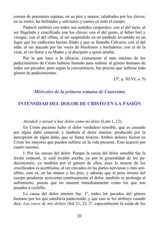 corona de punzantes espinas; en su pies y manos, taladrados por los clavos;
en su rostro, las bofetadas y salivazos; y azotes en todo el cuerpo.
      Padeció también con todos sus sentidos corporales: con el del tacto, al
ser flagelado y crucificado con los clavos; con el del gusto, al beber hiel y
vinagre; con el del olfato, al ser suspendido en un patíbulo levantado en un
lugar que los cadáveres hacían fétido y que se llamaba Calvario; con el del
oído, al ser atacado por las voces de blasfemos y burladores; con el de la
vista, al ver llorar a su Madre y al discípulo a quien amaba.
      Por lo que hace a la eficacia, ciertamente el más mínimo de los
padecimientos de Cristo hubiese bastado para redimir al género humano de
todos sus pecados; pero según la conveniencia, fue preciso que sufriese todo
género de padecimientos.
                                                              (3ª, q. XLVI, a. 5)


            Miércoles de la primera semana de Cuaresma

  INTENSIDAD DEL DOLOR DE CRISTO EN LA PASIÓN


      Atended, y mirad si hay dolor como mi dolor (Lam 1, 12).
      En Cristo paciente hubo el dolor verdadero sensible, que es causado
por algún daño corporal; y también el dolor interior, producido por la
percepción de algún daño, que se llama tristeza. Ambos dolores fueron en
Cristo los mayores que pueden sufrirse en la vida presente. Esto acaeció por
cuatro razones.
      I. Por las causas del dolor. Porque la causa del dolor sensible fue la
lesión corporal, la cual resultó acerba, ya por la generalidad de los pa-
decimientos, ya también por el género de ellos, pues la muerte de los
crucificados es acerbísima, al ser clavados en las partes nerviosas y más sen-
sibles, esto es, en las manos y los pies, y además que el peso mismo del
cuerpo pendiente acrecienta continuamente el dolor; también se prolonga el
sufrimiento, puesto que no mueren inmediatamente como los que son
pasados a cuchillo.
      La causa del dolor interior fue: 1º, todos los pecados del género
humano por los que satisfacía padeciendo, y que casi se los atribuye cuando
dice: Las voces de mis delitos (Sal 21, 2); 2º, especialmente la caída de los

                                       20
 
