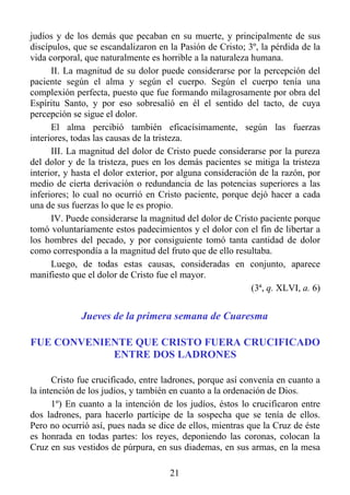 judíos y de los demás que pecaban en su muerte, y principalmente de sus
discípulos, que se escandalizaron en la Pasión de Cristo; 3º, la pérdida de la
vida corporal, que naturalmente es horrible a la naturaleza humana.
      II. La magnitud de su dolor puede considerarse por la percepción del
paciente según el alma y según el cuerpo. Según el cuerpo tenía una
complexión perfecta, puesto que fue formando milagrosamente por obra del
Espíritu Santo, y por eso sobresalió en él el sentido del tacto, de cuya
percepción se sigue el dolor.
      El alma percibió también eficacísimamente, según las fuerzas
interiores, todas las causas de la tristeza.
      III. La magnitud del dolor de Cristo puede considerarse por la pureza
del dolor y de la tristeza, pues en los demás pacientes se mitiga la tristeza
interior, y hasta el dolor exterior, por alguna consideración de la razón, por
medio de cierta derivación o redundancia de las potencias superiores a las
inferiores; lo cual no ocurrió en Cristo paciente, porque dejó hacer a cada
una de sus fuerzas lo que le es propio.
      IV. Puede considerarse la magnitud del dolor de Cristo paciente porque
tomó voluntariamente estos padecimientos y el dolor con el fin de libertar a
los hombres del pecado, y por consiguiente tomó tanta cantidad de dolor
como correspondía a la magnitud del fruto que de ello resultaba.
      Luego, de todas estas causas, consideradas en conjunto, aparece
manifiesto que el dolor de Cristo fue el mayor.
                                                            (3ª, q. XLVI, a. 6)


             Jueves de la primera semana de Cuaresma

FUE CONVENIENTE QUE CRISTO FUERA CRUCIFICADO
            ENTRE DOS LADRONES

      Cristo fue crucificado, entre ladrones, porque así convenía en cuanto a
la intención de los judíos, y también en cuanto a la ordenación de Dios.
      1º) En cuanto a la intención de los judíos, éstos lo crucificaron entre
dos ladrones, para hacerlo partícipe de la sospecha que se tenía de ellos.
Pero no ocurrió así, pues nada se dice de ellos, mientras que la Cruz de éste
es honrada en todas partes: los reyes, deponiendo las coronas, colocan la
Cruz en sus vestidos de púrpura, en sus diademas, en sus armas, en la mesa

                                      21
 