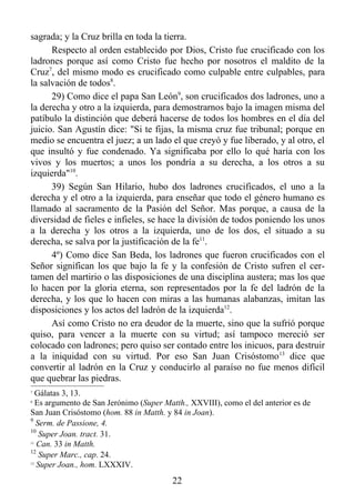sagrada; y la Cruz brilla en toda la tierra.
      Respecto al orden establecido por Dios, Cristo fue crucificado con los
ladrones porque así como Cristo fue hecho por nosotros el maldito de la
Cruz7, del mismo modo es crucificado como culpable entre culpables, para
la salvación de todos8.
      29) Como dice el papa San León9, son crucificados dos ladrones, uno a
la derecha y otro a la izquierda, para demostrarnos bajo la imagen misma del
patíbulo la distinción que deberá hacerse de todos los hombres en el día del
juicio. San Agustín dice: "Si te fijas, la misma cruz fue tribunal; porque en
medio se encuentra el juez; a un lado el que creyó y fue liberado, y al otro, el
que insultó y fue condenado. Ya significaba por ello lo qué haría con los
vivos y los muertos; a unos los pondría a su derecha, a los otros a su
izquierda"10.
      39) Según San Hilario, hubo dos ladrones crucificados, el uno a la
derecha y el otro a la izquierda, para enseñar que todo el género humano es
llamado al sacramento de la Pasión del Señor. Mas porque, a causa de la
diversidad de fieles e infieles, se hace la división de todos poniendo los unos
a la derecha y los otros a la izquierda, uno de los dos, el situado a su
derecha, se salva por la justificación de la fe11.
      4º) Como dice San Beda, los ladrones que fueron crucificados con el
Señor significan los que bajo la fe y la confesión de Cristo sufren el cer-
tamen del martirio o las disposiciones de una disciplina austera; mas los que
lo hacen por la gloria eterna, son representados por la fe del ladrón de la
derecha, y los que lo hacen con miras a las humanas alabanzas, imitan las
disposiciones y los actos del ladrón de la izquierda12.
      Así como Cristo no era deudor de la muerte, sino que la sufrió porque
quiso, para vencer a la muerte con su virtud; así tampoco mereció ser
colocado con ladrones; pero quiso ser contado entre los inicuos, para destruir
a la iniquidad con su virtud. Por eso San Juan Crisóstomo 13 dice que
convertir al ladrón en la Cruz y conducirlo al paraíso no fue menos difícil
que quebrar las piedras.
7
   Gálatas 3, 13.
8
   Es argumento de San Jerónimo (Super Matth., XXVIII), como el del anterior es de
San Juan Crisóstomo (hom. 88 in Matth. y 84 in Joan).
9
   Serm. de Passione, 4.
10
    Super Joan. tract. 31.
11
   Can. 33 in Matth.
12
    Super Marc., cap. 24.
13
   Super Joan., hom. LXXXIV.
                                         22
 