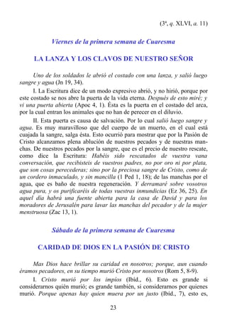 (3ª, q. XLVI, a. 11)


             Viernes de la primera semana de Cuaresma

     LA LANZA Y LOS CLAVOS DE NUESTRO SEÑOR

      Uno de los soldados le abrió el costado con una lanza, y salió luego
sangre y agua (Jn 19, 34).
      I. La Escritura dice de un modo expresivo abrió, y no hirió, porque por
este costado se nos abre la puerta de la vida eterna. Después de esto miré; y
vi una puerta abierta (Apoc 4, 1). Ésta es la puerta en el costado del arca,
por la cual entran los animales que no han de perecer en el diluvio.
      II. Esta puerta es causa de salvación. Por lo cual salió luego sangre y
agua. Es muy maravilloso que del cuerpo de un muerto, en el cual está
cuajada la sangre, salga ésta. Esto ocurrió para mostrar que por la Pasión de
Cristo alcanzamos plena ablución de nuestros pecados y de nuestras man-
chas. De nuestros pecados por la sangre, que es el precio de nuestro rescate,
como dice la Escritura: Habéis sido rescatados de vuestra vana
conversación, que recibisteis de vuestros padres, no por oro ni por plata,
que son cosas perecederas; sino por la preciosa sangre de Cristo, como de
un cordero inmaculado, y sin mancilla (1 Ped 1, 18); de las manchas por el
agua, que es baño de nuestra regeneración. Y derramaré sobre vosotros
agua pura, y os purificaréis de todas vuestras inmundicias (Ez 36, 25). En
aquel día habrá una fuente abierta para la casa de David y para los
moradores de Jerusalén para lavar las manchas del pecador y de la mujer
menstruosa (Zac 13, 1).


             Sábado de la primera semana de Cuaresma

       CARIDAD DE DIOS EN LA PASIÓN DE CRISTO

     Mas Dios hace brillar su caridad en nosotros; porque, aun cuando
éramos pecadores, en su tiempo murió Cristo por nosotros (Rom 5, 8-9).
     I. Cristo murió por los impíos (Ibíd., 6). Esto es grande si
considerarnos quién murió; es grande también, si considerarnos por quienes
murió. Porque apenas hay quien muera por un justo (Ibíd., 7), esto es,

                                     23
 