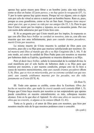 apenas hay quien muera para librar a un hombre justo; aún más todavía,
como se dice en Isaías: El justo perece, y no hay quien lo recapacite (57, 1).
Y por lo tanto apenas hay quien muera. Porque tal vez alguno, esto es algún
raro por celo de virtud se atreva a morir por un hombre bueno. Raro es, pues,
porque es cosa grandísima, como se lee en San Juan: Ninguno tiene mayor
amor que éste, que es poner su vida por sus amigos (Jn 15, 1.3). Pero lo que
hizo Cristo: morir por los impíos e injustos, no se encuentra jamás. Por eso
con razón debe admirarse por qué Cristo hizo esto.
      II. Si se pregunta por qué Cristo murió por los impíos, la respuesta es
que con ello Dios hace brillar su caridad en nosotros, esto es, con ello nos
muestra que nos ama infinitamente, pues aun cuando éramos pecadores,
murió Cristo por nosotros.
      La misma muerte de Cristo muestra la caridad de Dios para con
nosotros, pues dio a su Hijo para que muriese satisfaciendo por nosotros: De
tal manera amó Dios al mundo que dio a su Hijo Unigénito (Jn 3, 16). Y de
este modo, así como la caridad de Dios Padre para con nosotros se muestra
por habernos dado su Espíritu, igualmente se muestra dándonos a su Hijo.
      Pero al decir hace brillar, señala la inmensidad de la caridad divina; la
cual manifiesta por el solo hecho de habernos dado a su Hijo para que
muriese por nosotros, y por nuestra condición, porque esto no lo hizo a
causa de nuestros merecimientos, sino aun cuando éramos pecadores (Rom
5, 8). Dios, que es rico en misericordia, por su extrema caridad con que nos
amó; aun cuando estábamos muertos por los pecados, nos dio vida
juntamente en Cristo (Ef II, 4).
                                                                   (In Rom 5).
      III. Todo esto apenas es creíble, como dice la Escritura: Obra fue
hecha en vuestros días, que nadie la creerá cuando será contada (Hab 1, 5).
Porque que Cristo haya muerto por nosotros es tan sorprendente que apenas
puede concebirse en nuestro entendimiento; es más, sobrepasa nuestro
alcance. Esto es lo que dice el Apóstol: Yo obro una obra en vuestros días,
obra que no creeréis, si alguno os la contare (Hech 13, 41).
      Tanta es la gracia y el amor de Dios para con nosotros, que hizo por
nosotros mucho más de lo que nosotros podemos creer o concebir.
                                                                     (In symb.)




                                      24
 