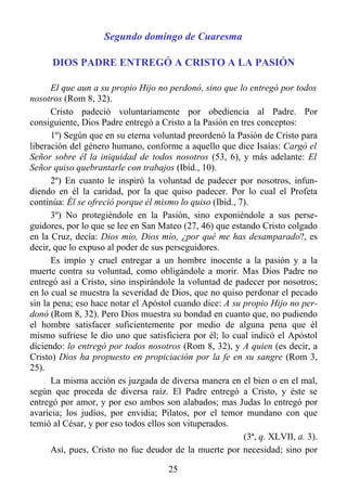 Segundo domingo de Cuaresma

      DIOS PADRE ENTREGÓ A CRISTO A LA PASIÓN

      El que aun a su propio Hijo no perdonó, sino que lo entregó por todos
nosotros (Rom 8, 32).
      Cristo padeció voluntariamente por obediencia al Padre. Por
consiguiente, Dios Padre entregó a Cristo a la Pasión en tres conceptos:
      1º) Según que en su eterna voluntad preordenó la Pasión de Cristo para
liberación del género humano, conforme a aquello que dice Isaías: Cargó el
Señor sobre él la iniquidad de todos nosotros (53, 6), y más adelante: El
Señor quiso quebrantarle con trabajos (Ibíd., 10).
      2º) En cuanto le inspiró la voluntad de padecer por nosotros, infun-
diendo en él la caridad, por la que quiso padecer. Por lo cual el Profeta
continúa: Él se ofreció porque él mismo lo quiso (Ibíd., 7).
      3º) No protegiéndole en la Pasión, sino exponiéndole a sus perse-
guidores, por lo que se lee en San Mateo (27, 46) que estando Cristo colgado
en la Cruz, decía: Dios mío, Dios mío, ¿por qué me has desamparado?, es
decir, que lo expuso al poder de sus perseguidores.
      Es impío y cruel entregar a un hombre inocente a la pasión y a la
muerte contra su voluntad, como obligándole a morir. Mas Dios Padre no
entregó así a Cristo, sino inspirándole la voluntad de padecer por nosotros;
en lo cual se muestra la severidad de Dios, que no quiso perdonar el pecado
sin la pena; eso hace notar el Apóstol cuando dice: A su propio Hijo no per-
donó (Rom 8, 32). Pero Dios muestra su bondad en cuanto que, no pudiendo
el hombre satisfacer suficientemente por medio de alguna pena que él
mismo sufriese le dio uno que satisficiera por él; lo cual indicó el Apóstol
diciendo: lo entregó por todos nosotros (Rom 8, 32), y A quien (es decir, a
Cristo) Dios ha propuesto en propiciación por la fe en su sangre (Rom 3,
25).
      La misma acción es juzgada de diversa manera en el bien o en el mal,
según que proceda de diversa raíz. El Padre entregó a Cristo, y éste se
entregó por amor, y por eso ambos son alabados; mas Judas lo entregó por
avaricia; los judíos, por envidia; Pilatos, por el temor mundano con que
temió al César, y por eso todos ellos son vituperados.
                                                          (3ª, q. XLVII, a. 3).
      Así, pues, Cristo no fue deudor de la muerte por necesidad; sino por

                                      25
 