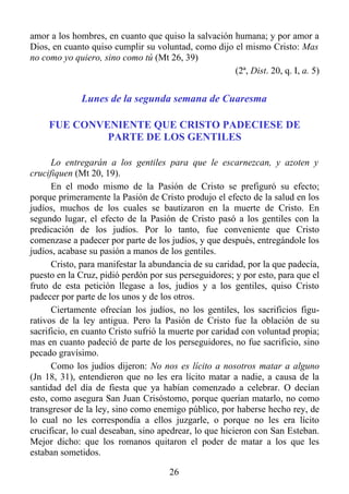 amor a los hombres, en cuanto que quiso la salvación humana; y por amor a
Dios, en cuanto quiso cumplir su voluntad, como dijo el mismo Cristo: Mas
no como yo quiero, sino como tú (Mt 26, 39)
                                                     (2ª, Dist. 20, q. I, a. 5)


              Lunes de la segunda semana de Cuaresma

     FUE CONVENIENTE QUE CRISTO PADECIESE DE
              PARTE DE LOS GENTILES

      Lo entregarán a los gentiles para que le escarnezcan, y azoten y
crucifiquen (Mt 20, 19).
      En el modo mismo de la Pasión de Cristo se prefiguró su efecto;
porque primeramente la Pasión de Cristo produjo el efecto de la salud en los
judíos, muchos de los cuales se bautizaron en la muerte de Cristo. En
segundo lugar, el efecto de la Pasión de Cristo pasó a los gentiles con la
predicación de los judíos. Por lo tanto, fue conveniente que Cristo
comenzase a padecer por parte de los judíos, y que después, entregándole los
judíos, acabase su pasión a manos de los gentiles.
      Cristo, para manifestar la abundancia de su caridad, por la que padecía,
puesto en la Cruz, pidió perdón por sus perseguidores; y por esto, para que el
fruto de esta petición llegase a los, judíos y a los gentiles, quiso Cristo
padecer por parte de los unos y de los otros.
      Ciertamente ofrecían los judíos, no los gentiles, los sacrificios figu-
rativos de la ley antigua. Pero la Pasión de Cristo fue la oblación de su
sacrificio, en cuanto Cristo sufrió la muerte por caridad con voluntad propia;
mas en cuanto padeció de parte de los perseguidores, no fue sacrificio, sino
pecado gravísimo.
      Como los judíos dijeron: No nos es lícito a nosotros matar a alguno
(Jn 18, 31), entendieron que no les era lícito matar a nadie, a causa de la
santidad del día de fiesta que ya habían comenzado a celebrar. O decían
esto, como asegura San Juan Crisóstomo, porque querían matarlo, no como
transgresor de la ley, sino como enemigo público, por haberse hecho rey, de
lo cual no les correspondía a ellos juzgarle, o porque no les era lícito
crucificar, lo cual deseaban, sino apedrear, lo que hicieron con San Esteban.
Mejor dicho: que los romanos quitaron el poder de matar a los que les
estaban sometidos.

                                      26
 