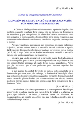 (3ª, q. XLVII, a. 4).


             Martes de la segunda semana de Cuaresma

 LA PASIÓN DE CRISTO CAUSÓ NUESTRA SALVACIÓN
          POR MODO DE MERECIMIENTO

      I. A Cristo se dio la gracia no solamente como a persona singular, sino
también en cuanto es cabeza de la Iglesia, esto es, para que se derramase a
los miembros; y por consiguiente, las obras de Cristo se encuentran, tanto
con respecto a sí mismo cuanto a los miembros, en la misma relación en que
se encuentran las obras de otro hombre, constituido en gracia, con respecto a
sí mismo.
      Pero es evidente que quienquiera que, constituido en gracia, padece por
la justicia, por eso mismo merece la salvación para sí, conforme a aquello
del Evangelio: Bienaventurados las que padecen persecución por la justicia
(Mt 5, 10). Luego Cristo por su Pasión no solamente mereció la salvación
para sí, sino también para todos sus miembros.
      Es cierto que Cristo nos mereció la salvación eterna desde el principio
de su concepción; pero existían por nuestra parte ciertos impedimentos, que
nos imposibilitaban conseguir el efecto de los méritos precedentes. Por lo
que fue necesario que Cristo padeciese para remover aquellos im-
pedimentos.
      Y aun cuando la caridad de Cristo no hubiese sido aumentada en la
Pasión más que antes, tuvo, sin embargo, la Pasión de Cristo algún efecto
que no tuvieron los merecimientos precedentes, por razón de mayor caridad,
sino a causa del género de obra que era conveniente a tal efecto, como se
evidencia por las razones dadas más arriba acerca de la conveniencia de la
Pasión de Cristo.
                                                         (3ª, q. XLVIII, a. 1)
      Los miembros y la cabeza pertenecen a la misma persona. De ahí que,
como Cristo es cabeza nuestra por razón de la divinidad y la plenitud de
gracia que redunda a los otros, y nosotros somos sus miembros, su
merecimiento no es extraño a nosotros, sino que redunda en nosotros por la
unidad del cuerpo místico.
                                                           (3. Dist., 18, a. 6)


                                      27
 