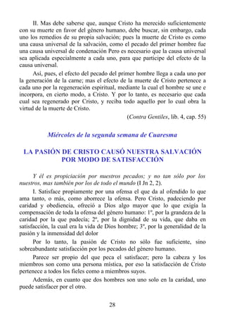 II. Mas debe saberse que, aunque Cristo ha merecido suficientemente
con su muerte en favor del género humano, debe buscar, sin embargo, cada
uno los remedios de su propia salvación; pues la muerte de Cristo es como
una causa universal de la salvación, como el pecado del primer hombre fue
una causa universal de condenación Pero es necesario que la causa universal
sea aplicada especialmente a cada uno, para que participe del efecto de la
causa universal.
      Así, pues, el efecto del pecado del primer hombre llega a cada uno por
la generación de la carne; mas el efecto de la muerte de Cristo pertenece a
cada uno por la regeneración espiritual, mediante la cual el hombre se une e
incorpora, en cierto modo, a Cristo. Y por lo tanto, es necesario que cada
cual sea regenerado por Cristo, y reciba todo aquello por lo cual obra la
virtud de la muerte de Cristo.
                                             (Contra Gentiles, lib. 4, cap. 55)


           Miércoles de la segunda semana de Cuaresma

 LA PASIÓN DE CRISTO CAUSÓ NUESTRA SALVACIÓN
           POR MODO DE SATISFACCIÓN

      Y él es propiciación por nuestros pecados; y no tan sólo por los
nuestros, mas también por los de todo el mundo (I Jn 2, 2).
      I. Satisface propiamente por una ofensa el que da al ofendido lo que
ama tanto, o más, como aborrece la ofensa. Pero Cristo, padeciendo por
caridad y obediencia, ofreció a Dios algo mayor que lo que exigía la
compensación de toda la ofensa del género humano: 1º, por la grandeza de la
caridad por la que padecía; 2º, por la dignidad de su vida, que daba en
satisfacción, la cual era la vida de Dios hombre; 3º, por la generalidad de la
pasión y la inmensidad del dolor
      Por lo tanto, la pasión de Cristo no sólo fue suficiente, sino
sobreabundante satisfacción por los pecados del género humano.
      Parece ser propio del que peca el satisfacer; pero la cabeza y los
miembros son como una persona mística, por eso la satisfacción de Cristo
pertenece a todos los fieles como a miembros suyos.
      Además, en cuanto que dos hombres son uno solo en la caridad, uno
puede satisfacer por el otro.


                                      28
 