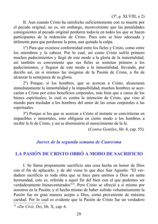 (3ª, q. XLVIII, a 2)
      II. Aun cuando Cristo ha satisfecho suficientemente con su muerte por
el pecado original, no es, sin embargo, inconveniente que las penalidades
consiguientes al pecado original perduren todavía en todos los que se hacen
participantes de la redención de Cristo. Pues esto se hizo adecuada y
útilmente para que perdurase la pena, aun quitada la culpa.
      1º) Para que existiese conformidad entre los fieles y Cristo, como entre
los miembros y la cabeza. Por lo cual, así como Cristo sufrió primero
muchos padecimientos y llegó de este modo a la gloria de la inmortalidad,
así también es conveniente que sus fieles se sometan primero a los
padecimientos, y lleguen de este modo a la inmortalidad, llevando, por
decirlo así, en sí mismos las insignias de la Pasión de Cristo, a fin de
alcanzar la semejanza de su gloria.
      2º) Porque, si los hombres, que se acercan a Cristo, alcanzaran
inmediatamente la inmortalidad y la impasibilidad, muchos hombres se acer-
carían a Cristo por estos beneficios corporales, más bien que a cansa de los
bienes espirituales; lo cual es contra la intención de Cristo, que vino al
mundo para trasladar a los hombres del amor de las cosas corporales a las
espirituales.
      3º) Porque si los que se acercan a Cristo al instante se convirtieran en
impasibles e inmortales, esto obligaría en cierto modo a los hombres a
recibir la fe de Cristo, y así se disminuiría el merecimiento de la fe.
                                               (Contra Gentiles, lib. 4, cap. 55).


                Jueves de la segunda semana de Cuaresma

 LA PASIÓN DE CRISTO OBRÓ A MODO DE SACRIFICIO

     I. Se llama propiamente sacrificio una cosa hecha en honor de Dios
con el fin de aplacarlo, y de ahí viene lo que dice San Agustín: "El ver-
dadero sacrificio es toda obra que se hace para unirnos a Dios en santa
hermandad, esto es, referida a aquel fin del bien con el que podemos ser
verdaderamente bienaventurados"14. Pero Cristo se ofreció a sí mismo por
nosotros en la Pasión; y el hecho mismo de haber sufrido voluntariamente la
Pasión fue en gran manera acepto a Dios, como proveniente de máxima
caridad. Por lo cual es evidente que la Pasión de Cristo fue un verdadero
14
     «De Civit. Dei, lib. X, cap. 6.
                                       29
 