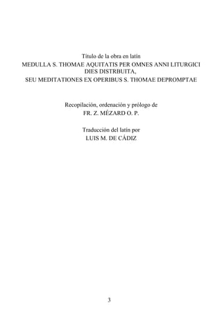 Título de la obra en latín
MEDULLA S. THOMAE AQUITATIS PER OMNES ANNI LITURGICI
                  DIES DISTRBUITA,
 SEU MEDITATIONES EX OPERIBUS S. THOMAE DEPROMPTAE



            Recopilación, ordenación y prólogo de
                   FR. Z. MÉZARD O. P.

                   Traducción del latín por
                    LUIS M. DE CÁDIZ




                             3
 