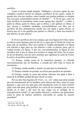 sacrificio.
      Como el mismo añade después: "Múltiples y diversos signos de este
verdadero sacrificio fueron los antiguos sacrificios de los santos, siendo fi-
gurado éste solo por muchos, como cuando con muchas palabras se designa
una cosa para recomendarla mucho sin fastidio"15 . "A fin de que, como en
todo sacrificio se consideran cuatro cosas, agrega San Agustín16 , a saber: a
quién se ofrece, quién lo ofrece, qué se ofrece, y por quiénes se ofrece, el
uno, mismo y verdadero mediador, reconciliándonos con Dios por el
sacrificio de paz, permaneciese siendo uno con aquél a quien ofrecía, se
hiciese uno en sí con aquéllos por quienes se ofrecía, y fuese uno mismo el
que ofrecía y lo que ofrecía."

      II. En los sacrificios de la ley antigua, que eran figuras de Cristo, nunca
se ofrecía carne humana, pero de ahí no se sigue que la Pasión de Cristo no
haya sido un sacrificio. Pues aun cuando la verdad corresponde a la figura
con relación a algo, pero no con relación a todo, es preciso, pues, que la
verdad exceda a la figura. Y por eso, convenientemente, la figura de éste
sacrificio, por el que se ofrece por nosotros la sangre de Cristo, fue la carne,
no de los hombres, sino de otros animales que significan la carne de Cristo,
la cual es el sacrificio perfectísimo.
      1º) Porque, siendo carne de la naturaleza humana, es ofrecida
convenientemente por los hombres, y tomada por ellos bajo la forma de
sacramento.
      2º) Porque, siendo pasible y mortal, era apta para la inmolación.
      3º) Porque, estando sin pecado, era eficaz para purificar los pecados.
      4º) Porque, siendo la carne del mismo oferente, era grata a Dios a
causa de la inefable caridad del que ofrecía su carne.
      Por eso dice San Agustín (De Trinit., loc. cit): "¿Qué cosa sería tomada
tan convenientemente de los hombres, para ofrecer por ellos, como la carne
humana; y qué cosa tan apta para esta inmolación como la carne mortal?
¿Qué cosa más pura, para purificar los vicios de los mortales, que la carne
nacida en el seno y del seno de una virgen sin el contagio de la
concupiscencia carnal? ¿Y qué podría ofrecerse y recibirse tan gratamente,
como la carne de nuestro sacrificio, convertida en cuerpo de nuestro
sacerdote?"

15
     De Civit. Dei, X, 20.
16
     De Trinit., lib. IV, cap. 14.
                                       30
 