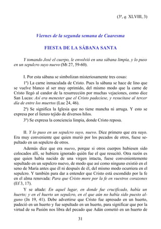 (3ª, q. XLVIII, 3)



            Viernes de la segunda semana de Cuaresma

                 FIESTA DE LA SÁBANA SANTA

     Y tomando José el cuerpo, le envolvió en una sábana limpia, y lo puso
en un sepulcro suyo nuevo (Mt 27, 59-60).

      I. Por esta sábana se simbolizan misteriosamente tres cosas:
      1º) La carne inmaculada de Cristo. Pues la sábana se hace de lino que
se vuelve blanco al ser muy oprimido, del mismo modo que la carne de
Cristo llegó al candor de la resurrección por muchas vejaciones, como dice
San Lucas: Así era menester que el Cristo padeciese, y resucitase al tercer
día de entre los muertos (Luc 24, 46).
      2ª) Se significa la Iglesia que no tiene mancha ni arruga. Y esto se
expresa por el lienzo tejido de diversos hilos.
      3º) Se expresa la conciencia limpia, donde Cristo reposa.

      II. Y lo puso en un sepulcro suyo, nuevo. Dice primero que era suyo.
Era muy conveniente que quien murió por los pecados de otros, fuese se-
pultado en un sepulcro de otros.
      Además dice que era nuevo, porque si otros cuerpos hubiesen sido
colocados allí, se hubiera ignorado quién fue el que resucitó. Otra razón es
que quien había nacido de una virgen intacta, fuese convenientemente
sepultado en un sepulcro nuevo, de modo que así como ninguno existió en el
seno de María antes que él ni después de él, del mismo modo ocurriera en el
sepulcro. Y también para dar a entender que Cristo está escondido por la fe
en el alma renovada: Para que Cristo more por la fe en vuestros corazones
(Ef 3, 17).
      Y se añade: En aquel lugar, en donde fue crucificado, había un
huerto; y en el huerto un sepulcro, en el que aún no había sido puesto al-
guno (Jn 19, 41). Debe advertirse que Cristo fue apresado en un huerto,
padeció en un huerto y fue sepultado en un huerto, para significar que por la
virtud de su Pasión nos libra del pecado que Adán cometió en un huerto de

                                     31
 