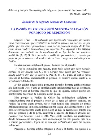 delicias, y que por él es consagrada la Iglesia, que es como huerto cerrado.
                                                           (In Matth., XXVII)


             Sábado de la segunda semana de Cuaresma

  LA PASIÓN DE CRISTO OBRÓ NUESTRA SALVACIÓN
            POR MODO DE REDENCIÓN

       Dícese (1 Ped 1, 18): Sabiendo que habéis sido rescatados de vuestra
vana conversación, que recibisteis de vuestros padres, no por oro ni por
plata, que son cosas perecederas, sino por la preciosa sangre de Cristo,
como de un cordero inmaculado y sin mancilla. Y el Apóstol, a los Gálatas:
Jesucristo nos redimió de la maldición de la ley, hecho por nosotros
maldición (3, 13). Se dice que se hizo maldición por nosotros, en cuanto que
padeció por nosotros en el madero de la Cruz. Luego nos redimió por su
Pasión.
       De dos maneras estaba obligado el hombre por el pecado:
       1º) Por la esclavitud del pecado, pues todo aquél que hace pecado,
esclavo es del pecado (Jn 8, 34); y porque todo aquél que fue vencido,
queda cautivo del que lo venció (2 Ped 2, 19). Si, pues, el diablo había
vencido al hombre, induciéndole al pecado, el hombre quedó sujeto a la
servidumbre del diablo.
       2º) En cuanto al reato de la pena, por el cual el hombre estaba obligado
a la justicia de Dios; y esto es también cierta servidumbre; pues es verdadera
servidumbre que el hombre padezca lo que no quiere, siendo propio del
hombre libre hacer uso de sí mismo como quiere.
       Mas porque la Pasión de Cristo fue satisfacción suficiente y
sobreabundante por el pecado y reato de la pena del género humano, su
Pasión fue como cierto precio, por el cual hemos sido librados de ambas
obligaciones; pues la misma satisfacción por la que uno satisface por sí o por
otro, se considera como cierto precio, con el cual se redime a sí mismo o a
otro del pecado y de la pena, conforme a aquello de Daniel: Redime tus
Pecados con limosnas (Dan 4, 24). Mas Cristo satisfizo, no ciertamente
dando dinero o cosa semejante, sino dando lo que fue más grande, esto es, a
sí mismo por nosotros. Y por eso se dice que la Pasión de Cristo fue nuestra
redención.
       Pecando el hombre estaba obligado a Dios y al diablo. En cuanto a la
                                      32
 