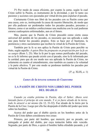 3º) Por modo de causa eficiente, por cuanto la carne, según la cual
Cristo sufrió la Pasión, es instrumento de la divinidad, y por lo tanto sus
pasiones y acciones son ejecutadas por virtud divina para expulsar el pecado.
      Ciertamente Cristo nos libró de los pecados con su Pasión como por
una causa, esto es, instituyendo la causa de nuestra liberación, de modo que
por ella pudiesen ser perdonados todos los pecados pasados, presentes y
futuros; como si un médico confeccionase una medicina con la cual pudieran
curarse cualesquiera enfermedades, aun en el futuro.
      Mas, puesto que la Pasión de Cristo precedió como cierta causa
universal del perdón de los pecados, es necesario que sea aplicada a cada
uno para borrar los pecados propios. Esto se hace por el bautismo, la
penitencia y otros sacramentos que reciben la virtud de la Pasión de Cristo.
      También por la fe se nos aplica la Pasión de Cristo para percibir su
fruto, según aquello: A quien Dios ha propuesto en propiciación por la fe en
su sangre (Rom 3, 25). Mas la fe por la que somos purificados del pecado,
no es la fe informe que puede existir con el pecado, sino la fe informada por
la caridad; para que de ese modo nos sea aplicada la Pasión de Cristo, no
solamente en cuanto al entendimiento, sino también en cuanto a la voluntad
y la parte afectiva. Y por este modo se perdonan también los pecados por
virtud de la Pasión de Cristo.
                                                            (3ª, q. XLIX, a. 1)


              Lunes de la tercera semana de Cuaresma

      LA PASIÓN DE CRISTO NOS LIBRÓ DEL PODER
                    DEL DIABLO

     Cuando ya estaba próxima la Pasión, dijo el Señor: Ahora será
lanzado fuera el príncipe de este mundo. Y si yo fuere alzado de la tierra,
todo lo atraeré a mí mismo (Jn 12, 31-32). Fue alzado de la tierra por la
Pasión de la Cruz. Luego por ella fue despojado el diablo del poder que tenía
sobre los hombres.
     Acerca del poder que el diablo ejercía en los hombres antes de la
Pasión de Cristo deben considerarse tres cosas:
     Primero, por parte del hombre, que mereció, por su pecado, ser
entregado al poder del diablo, por cuya tentación había sido vencido.
Segundo, por parte de Dios, a quien el hombre había ofendido pecando, y el
                                      34
 