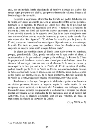cual, por su justicia, había abandonado al hombre al poder del diablo. En
tercer lugar, por parte del diablo, que por su depravada voluntad impedía al
hombre lograr la salvación.
      Respecto a lo primero, el hombre fue librado del poder del diablo por
la Pasión de Cristo, en cuanto que ésta es causa del perdón de los pecados.
Respecto a lo segundo, la Pasión de Cristo nos libró de la potestad del
diablo, en cuanto que nos reconcilió con Dios. Y respecto a lo tercero, la
Pasión de Cristo nos libró del poder del diablo, en cuanto que la Pasión de
Cristo excedió el modo de la potencia que Dios le ha dado, trabajando para
que muriese Cristo, que no merecía la muerte, ya que no tenía pecado. Por
esta razón dice San Agustín17: "El diablo fue vencido por la justicia de
Cristo; porque no encontrándose cosa alguna digna de muerte, sin embargo,
le mató. Por tanto es justo que quedasen libres los deudores que tenía
creyendo en aquel a quien mató sin que debiese nada."
      Es cierto que también ahora el diablo tiene poder sobre los hombres;
porque, permitiéndolo Dios, puede tentarlos en lo que atañe al alma, y
atormentarlos en lo que atañe al cuerpo; y sin embargo, la Pasión de Cristo
ha preparado al hombre el remedio con el cual puede defenderse contra los
ataques del enemigo, para no caer en el abismo de la muerte eterna; y
cualesquiera de los que antes de la Pasión de Cristo resistían al diablo,
podían hacerlo por la fe en la Pasión de Cristo, aun cuando todavía ésta no
se había consumado. Mas en alguna cosa, no obstante, nadie podía escapar
de las manos del diablo, esto es, de no bajar al infierno, del cual, después de
la Pasión de Cristo, pueden defenderse los hombres, por virtud de él.
      También es verdad que Dios permite al diablo engañar a los hombres
en ciertas personas, tiempos y lugares, según la razón oculta de sus
designios, como ocurrirá en tiempos del Anticristo; sin embargo, por la
Pasión de Cristo, siempre está preparado a los hombres el remedio por el que
pueden defenderse de las maldades de los demonios, aun en el tiempo del
Anticristo. Mas si algunos descuidan usar de ese remedio, en nada se
menoscaba la eficacia de la Pasión de Cristo.
                                                             (3ª, q. XLIX, a. 2)




17
     De Trinit., lib. XIII, cap. 14.
                                       35
 