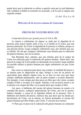 puede decir que la redención se refiere a aquella venta por la cual habíamos
sido vendidos al diablo al consentir en el pecado, y de la cual se origina esta
segunda compra.
                                                         (3, dist. 19, q. I, a. 4)


             Miércoles de la tercera semana de Cuaresma


                  PRECIO DE NUESTRO RESCATE

      Comprados fuisteis por grande precio (1 Cor 6, 20).
      La injuria o sufrimiento de alguno se mide por la dignidad de la
persona; pues mayor injuria sufre el rey, si es herido en el rostro, que una
persona particular. En Cristo la dignidad de la persona es infinita, porque es
una persona divina. Luego cualquier sufrimiento suyo, por mínimo que sea,
es infinito. De ahí que cualquier sufrimiento suyo bastara para la redención
del género humano, aun sin la muerte.
      San Bernardo dice, además, que una mínima gota de la sangre de
Cristo era suficiente para la redención del género humano. Ahora bien: una
gota de la sangre de Cristo podía ser derramada sin la muerte; luego también
era posible redimir al género humano por algún sufrimiento sin que Cristo
muriese.
      Dos cosas se requieren para hacer una compra: la cantidad del precio y
su destino para la adquisición de algo. Porque si uno da un precio no
equivalente para adquirir alguna cosa, no se dice en este caso que haya
compra, hablando propiamente, sino en parte compra y en parte donación.
Por ejemplo: si uno compra por diez pesos un libro que vale veinte, en parte
compra el libro y en parte se le regala. Además, si da un precio mayor y no
lo destina a la compra del libro, no se puede decir que compra el libro.
      Así, pues, si hablamos del rescate del género humano en cuanto a la
cantidad del precio, cualquier padecimiento de Cristo, aun sin la muerte,
hubiera bastado, a causa de la dignidad infinita de la persona. Pero si
hablamos del destino del precio, entonces hay que decir que los demás pa-
decimientos de Cristo, sin la muerte, no fueron destinados al rescate del
género humano por Dios Padre y por Cristo. Y esto por tres razones:
      1º) Para que el precio de la redención del género humano no solamente

                                       37
 