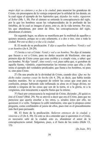 mujer dejó su cántaro y se fue a la ciudad, para anunciar las grandezas de
Cristo, sin preocuparse de la ventaja corporal por la utilidad de los demás, en
la cual sigue el ejemplo de los Apóstoles que, dejadas las redes, siguieron
al Señor (Mc 1, l8). Por el cántaro se entiende la concupiscencia del siglo,
por la que los hombres sacan las voluptuosidades de lo profundo de las
tinieblas, de lo cual es imagen el pozo, esto es, de la vida terrena. Por eso,
los que abandonan, por amor de Dios, las concupiscencias del siglo,
abandonan el cántaro.
       En segundo lugar, su afecto se manifiesta por la multitud de aquellos a
quienes anuncia, porque no a uno solamente, o a dos o tres, sino a toda la
ciudad. Por eso se dice y se fue a la ciudad.
       II. El modo de su predicación. Y dijo a aquellos hombres: Venid y ved
a un hombre (Jn 4, 28-29).
       1º) Invita a ver a Cristo: Venid y ved a un hombre. No dijo al instante
que fuesen a ver a Cristo, para no darles ocasión de blasfemar, sino que
primero dijo de Cristo cosas que eran creíbles y a simple vista, a saber: que
era hombre. Ni dijo "creed", sino venid y ved, pues sabía que, si gustaban de
aquella fuente, viéndolo, experimentarían las mismas cosas que ella; y ella
imita el ejemplo del verdadero predicador, que llama a los hombres, no para
sí, sino para Cristo.
       2º) Da una prueba de la divinidad de Cristo, cuando dice: Que me ha
dicho todas cuantas cosas he hecho (Jn 4, 29), es decir, que había tenido
muchos maridos. No se avergonzó de referir las cosas que eran para su
confusión, porque habiendo sido inflamada su alma en el fuego divino, no
atiende a ninguna de las cosas que son de la tierra, ni a la gloria, ni a la
vergüenza, sino únicamente a aquella llama que la retiene.
       3º) Sacó por consecuencia la majestad de Cristo, diciendo: ¿Si quizá es
éste el Cristo? (Ibíd. 29). No se atrevió a decir que era el Cristo, para que no
pareciese que quería enseñar a los otros, y, airados éstos por ello, no
quisiesen ir a verlo. Tampoco lo calló totalmente, sino que lo propuso como
pregunta, como confiándolo al juicio de ellos, pues éste es el procedimiento
más fácil para persuadir.
       III. El fruto de la predicación. Salieron entonces de la ciudad, y
vinieron a él (Jn 4, 30). En esto se da a entender que si queremos ir a Cristo,
es necesario salir de la ciudad, esto es, abandonar el amor de la
concupiscencia carnal. Salgamos, pues, a él fuera de los reales (Hebr 13,
13).
                                                                  (In Joan., IV)

                                      39
 