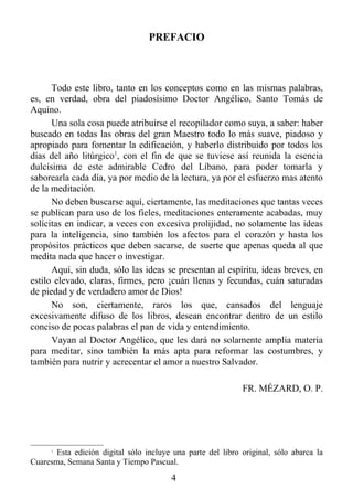 PREFACIO



      Todo este libro, tanto en los conceptos como en las mismas palabras,
es, en verdad, obra del piadosísimo Doctor Angélico, Santo Tomás de
Aquino.
      Una sola cosa puede atribuirse el recopilador como suya, a saber: haber
buscado en todas las obras del gran Maestro todo lo más suave, piadoso y
apropiado para fomentar la edificación, y haberlo distribuido por todos los
días del año litúrgico1, con el fin de que se tuviese así reunida la esencia
dulcísima de este admirable Cedro del Líbano, para poder tomarla y
saborearla cada día, ya por medio de la lectura, ya por el esfuerzo mas atento
de la meditación.
      No deben buscarse aquí, ciertamente, las meditaciones que tantas veces
se publican para uso de los fieles, meditaciones enteramente acabadas, muy
solícitas en indicar, a veces con excesiva prolijidad, no solamente las ideas
para la inteligencia, sino también los afectos para el corazón y hasta los
propósitos prácticos que deben sacarse, de suerte que apenas queda al que
medita nada que hacer o investigar.
      Aquí, sin duda, sólo las ideas se presentan al espíritu, ideas breves, en
estilo elevado, claras, firmes, pero ¡cuán llenas y fecundas, cuán saturadas
de piedad y de verdadero amor de Dios!
      No son, ciertamente, raros los que, cansados del lenguaje
excesivamente difuso de los libros, desean encontrar dentro de un estilo
conciso de pocas palabras el pan de vida y entendimiento.
      Vayan al Doctor Angélico, que les dará no solamente amplia materia
para meditar, sino también la más apta para reformar las costumbres, y
también para nutrir y acrecentar el amor a nuestro Salvador.

                                                             FR. MÉZARD, O. P.




      1
       Esta edición digital sólo incluye una parte del libro original, sólo abarca la
Cuaresma, Semana Santa y Tiempo Pascual.
                                        4
 
