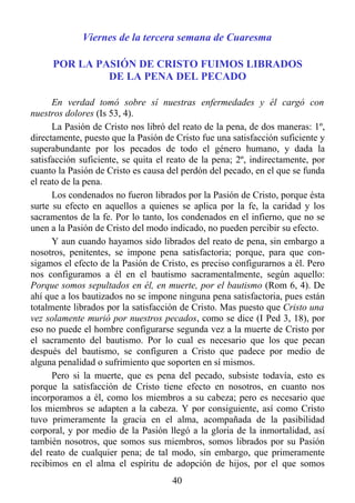 Viernes de la tercera semana de Cuaresma

     POR LA PASIÓN DE CRISTO FUIMOS LIBRADOS
              DE LA PENA DEL PECADO

      En verdad tomó sobre sí nuestras enfermedades y él cargó con
nuestros dolores (Is 53, 4).
      La Pasión de Cristo nos libró del reato de la pena, de dos maneras: 1º,
directamente, puesto que la Pasión de Cristo fue una satisfacción suficiente y
superabundante por los pecados de todo el género humano, y dada la
satisfacción suficiente, se quita el reato de la pena; 2º, indirectamente, por
cuanto la Pasión de Cristo es causa del perdón del pecado, en el que se funda
el reato de la pena.
      Los condenados no fueron librados por la Pasión de Cristo, porque ésta
surte su efecto en aquellos a quienes se aplica por la fe, la caridad y los
sacramentos de la fe. Por lo tanto, los condenados en el infierno, que no se
unen a la Pasión de Cristo del modo indicado, no pueden percibir su efecto.
      Y aun cuando hayamos sido librados del reato de pena, sin embargo a
nosotros, penitentes, se impone pena satisfactoria; porque, para que con-
sigamos el efecto de la Pasión de Cristo, es preciso configurarnos a él. Pero
nos configuramos a él en el bautismo sacramentalmente, según aquello:
Porque somos sepultados en él, en muerte, por el bautismo (Rom 6, 4). De
ahí que a los bautizados no se impone ninguna pena satisfactoria, pues están
totalmente librados por la satisfacción de Cristo. Mas puesto que Cristo una
vez solamente murió por nuestros pecados, como se dice (I Ped 3, 18), por
eso no puede el hombre configurarse segunda vez a la muerte de Cristo por
el sacramento del bautismo. Por lo cual es necesario que los que pecan
después del bautismo, se configuren a Cristo que padece por medio de
alguna penalidad o sufrimiento que soporten en sí mismos.
      Pero si la muerte, que es pena del pecado, subsiste todavía, esto es
porque la satisfacción de Cristo tiene efecto en nosotros, en cuanto nos
incorporamos a él, como los miembros a su cabeza; pero es necesario que
los miembros se adapten a la cabeza. Y por consiguiente, así como Cristo
tuvo primeramente la gracia en el alma, acompañada de la pasibilidad
corporal, y por medio de la Pasión llegó a la gloria de la inmortalidad, así
también nosotros, que somos sus miembros, somos librados por su Pasión
del reato de cualquier pena; de tal modo, sin embargo, que primeramente
recibimos en el alma el espíritu de adopción de hijos, por el que somos
                                     40
 