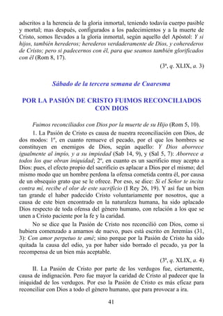 adscritos a la herencia de la gloria inmortal, teniendo todavía cuerpo pasible
y mortal; mas después, configurados a los padecimientos y a la muerte de
Cristo, somos llevados a la gloria inmortal, según aquello del Apóstol: Y si
hijos, también herederos; herederos verdaderamente de Dios, y coherederos
de Cristo; pero si padecernos con él, para que seamos también glorificados
con él (Rom 8, 17).
                                                            (3ª, q. XLIX, a. 3)


              Sábado de la tercera semana de Cuaresma

 POR LA PASIÓN DE CRISTO FUIMOS RECONCILIADOS
                    CON DIOS

      Fuimos reconciliados con Dios por la muerte de su Hijo (Rom 5, 10).
      1. La Pasión de Cristo es causa de nuestra reconciliación con Dios, de
dos modos: 1º, en cuanto remueve el pecado, por el que los hombres se
constituyen en enemigos de Dios, según aquello: Y Dios aborrece
igualmente al impío, y a su impiedad (Sab 14, 9), y (Sal 5, 7): Aborrece a
todos los que obran iniquidad; 2º, en cuanto es un sacrificio muy acepto a
Dios: pues, el efecto propio del sacrificio es aplacar a Dios por el mismo; del
mismo modo que un hombre perdona la ofensa cometida contra él, por causa
de un obsequio grato que se le ofrece. Por eso, se dice: Si el Señor te incita
contra mí, recibe el olor de este sacrificio (I Rey 26, 19). Y así fue un bien
tan grande el haber padecido Cristo voluntariamente por nosotros, que a
causa de este bien encontrado en la naturaleza humana, ha sido aplacado
Dios respecto de toda ofensa del género humano, con relación a los que se
unen a Cristo paciente por la fe y la caridad.
      No se dice que la Pasión de Cristo nos reconcilió con Dios, como si
hubiera comenzado a amarnos de nuevo, pues está escrito en Jeremías (31,
3): Con amor perpetuo te amé; sino porque por la Pasión de Cristo ha sido
quitada la causa del odio, ya por haber sido borrado el pecado, ya por la
recompensa de un bien más aceptable.
                                                             (3ª, q. XLIX, a. 4)
      II. La Pasión de Cristo por parte de los verdugos fue, ciertamente,
causa de indignación. Pero fue mayor la caridad de Cristo al padecer que la
iniquidad de los verdugos. Por eso la Pasión de Cristo es más eficaz para
reconciliar con Dios a todo el género humano, que para provocar a ira.

                                      41
 