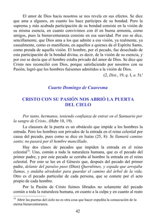 El amor de Dios hacia nosotros se nos revela en sus efectos. Se dice
que ama a algunos, en cuanto los hace partícipes de su bondad. Pero la
suprema y más acabada participación de su bondad consiste en la visión de
su misma esencia, en cuanto convivimos con él en buena armonía, como
amigos, pues la bienaventuranza consiste en esa suavidad. Por eso se dice,
sencillamente, que Dios ama a los que admite a esa visión, ya realmente, ya
causalmente, como es manifiesto, en aquellos a quienes da el Espíritu Santo,
como prenda de aquella visión. El hombre, por el pecado, fue desechado de
esta participación de la bondad divina, es decir, de la visión de su esencia, y
por eso se decía que el hombre estaba privado del amor de Dios. Se dice que
Cristo nos reconcilió con Dios, porque satisfaciendo por nosotros con su
Pasión, logró que los hombres fuésemos admitidos a la visión de Dios.
                                                       (2, Dist., 19, q. I, a. 5).'


                       Cuarto Domingo de Cuaresma

      CRISTO CON SU PASIÓN NOS ABRIÓ LA PUERTA
                      DEL CIELO

      Por tanto, hermanos, teniendo confianza de entrar en el Santuario por
la sangre de Cristo.. (Hebr 10, 19).
      La clausura de la puerta es un obstáculo que impide a los hombres la
entrada. Pero los hombres son privados de la entrada en el reino celestial por
causa del pecado, pues como se dice en Isaías (25, 8): Se llamará camino
santo; no pasará por él hombre mancillado.
      Hay dos clases de pecados que impiden la entrada en el reino
celestial18. Uno, común a toda la naturaleza humana, que es el pecado del
primer padre; y por este pecado se cerraba al hombre la entrada en el reino
celestial. Por esto se lee en el Génesis que, después del pecado del primer
padre, delante del paraíso puso (Dios) Querubines, y espada que arrojaba
llamas, y andaba alrededor para guardar el camino del árbol de la vida.
Otro es el pecado particular de cada persona, que se comete por el acto
propio de cada hombre.
      Por la Pasión de Cristo fuimos librados no solamente del pecado
común a toda la naturaleza humana, en cuanto a la culpa y en cuanto al reato
18
  Abrir las puertas del cielo no es otra cosa que hacer expedita la consecución de la
eterna bienaventuranza.
                                           42
 