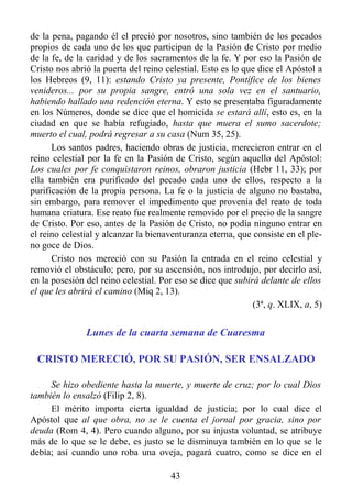 de la pena, pagando él el preció por nosotros, sino también de los pecados
propios de cada uno de los que participan de la Pasión de Cristo por medio
de la fe, de la caridad y de los sacramentos de la fe. Y por eso la Pasión de
Cristo nos abrió la puerta del reino celestial. Esto es lo que dice el Apóstol a
los Hebreos (9, 11): estando Cristo ya presente, Pontífice de los bienes
venideros... por su propia sangre, entró una sola vez en el santuario,
habiendo hallado una redención eterna. Y esto se presentaba figuradamente
en los Números, donde se dice que el homicida se estará allí, esto es, en la
ciudad en que se había refugiado, hasta que muera el sumo sacerdote;
muerto el cual, podrá regresar a su casa (Num 35, 25).
      Los santos padres, haciendo obras de justicia, merecieron entrar en el
reino celestial por la fe en la Pasión de Cristo, según aquello del Apóstol:
Los cuales por fe conquistaron reinos, obraron justicia (Hebr 11, 33); por
ella también era purificado del pecado cada uno de ellos, respecto a la
purificación de la propia persona. La fe o la justicia de alguno no bastaba,
sin embargo, para remover el impedimento que provenía del reato de toda
humana criatura. Ese reato fue realmente removido por el precio de la sangre
de Cristo. Por eso, antes de la Pasión de Cristo, no podía ninguno entrar en
el reino celestial y alcanzar la bienaventuranza eterna, que consiste en el ple-
no goce de Dios.
      Cristo nos mereció con su Pasión la entrada en el reino celestial y
removió el obstáculo; pero, por su ascensión, nos introdujo, por decirlo así,
en la posesión del reino celestial. Por eso se dice que subirá delante de ellos
el que les abrirá el camino (Miq 2, 13).
                                                             (3ª, q. XLIX, a, 5)


               Lunes de la cuarta semana de Cuaresma

 CRISTO MERECIÓ, POR SU PASIÓN, SER ENSALZADO

     Se hizo obediente hasta la muerte, y muerte de cruz; por lo cual Dios
también lo ensalzó (Filip 2, 8).
     El mérito importa cierta igualdad de justicia; por lo cual dice el
Apóstol que al que obra, no se le cuenta el jornal por gracia, sino por
deuda (Rom 4, 4). Pero cuando alguno, por su injusta voluntad, se atribuye
más de lo que se le debe, es justo se le disminuya también en lo que se le
debía; así cuando uno roba una oveja, pagará cuatro, como se dice en el

                                      43
 