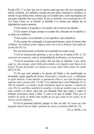 Éxodo (22). Y se dice que eso lo merece para que por ello sea castigada su
inicua voluntad. Así también, cuando uno por justa voluntad se sustrajo a sí
mismo lo que debía tener, merece que se le añada más, como recompensa de
esa justa voluntad. Por eso se dice: El que se humilla, será ensalzado (Lc 14,
11). Pero Cristo en su Pasión se humilló a sí mismo por debajo de su
dignidad de cuatro maneras:
      1º) En cuanto a la pasión y a la muerte, de la cual no era deudor.
      2º) En cuanto al lugar, porque su cuerpo fue colocado en el sepulcro y
su alma en el infierno.
      3º) En cuanto a la confusión y a los oprobios: que sobrellevó.
      4º) En cuanto fue entregado a la potestad humana, como él mismo dijo
a Pilatos: No tendrías poder alguno sobre mí si no te hubiera sido dado de
arriba (Jn 19, 11).
      Por eso mereció por su Pasión ser ensalzado en cuatro cosas:
      1º) En la resurrección gloriosa; y así se dice en el salmo (138, 1): Tú
conociste mi sentarme, esto es, la humildad de mi Pasión, y mi levantarme.
      2º) En la ascensión a los cielos. Por eso dice el Apóstol: Y que subió
¿qué es, sino porque, antes había descendido a los lugares más bajos de la
tierra? El que descendió, ese mismo es el que subió sobre todos los cielos
(Ef 4, 9-10).
      3º) En que está sentado a la diestra del Padre y ha manifestado su
divinidad, según aquello de Isaías: Ensalzado y elevado será, y sublimado
en gran manera. Como muchos se pasmaran sobre ti, así será sin gloria su
aspecto entre varones (52, 13-14). Y el Apóstol dice a los Filipenses (2, 8-
10): Se humilló a sí mismo, hecho obediente hasta la muerte, y muerte de
cruz. Por lo cual Dios también lo ensalzó, y le dio un nombre, que es sobre
todo nombre, es decir: para que sea llamado Dios por todos y todos le
tributen reverencia como a Dios. Y esto es lo que se añade: Para que al
nombre de Jesús se doble toda rodilla de los que están en los cielos, en la
tierra y en los infiernos.
      4º) En la potestad judicial, porque se dice en Job: Tu causa ha sido
juzgada como la de un impío; ganarás la causa y sentencia (Job 36, 17).
                                                             (3ª, q. XLIX, a. 6)




                                      44
 