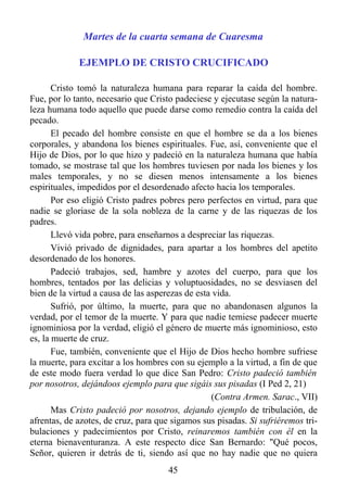 Martes de la cuarta semana de Cuaresma

             EJEMPLO DE CRISTO CRUCIFICADO

       Cristo tomó la naturaleza humana para reparar la caída del hombre.
Fue, por lo tanto, necesario que Cristo padeciese y ejecutase según la natura-
leza humana todo aquello que puede darse como remedio contra la caída del
pecado.
       El pecado del hombre consiste en que el hombre se da a los bienes
corporales, y abandona los bienes espirituales. Fue, así, conveniente que el
Hijo de Dios, por lo que hizo y padeció en la naturaleza humana que había
tomado, se mostrase tal que los hombres tuviesen por nada los bienes y los
males temporales, y no se diesen menos intensamente a los bienes
espirituales, impedidos por el desordenado afecto hacia los temporales.
       Por eso eligió Cristo padres pobres pero perfectos en virtud, para que
nadie se gloriase de la sola nobleza de la carne y de las riquezas de los
padres.
       Llevó vida pobre, para enseñarnos a despreciar las riquezas.
       Vivió privado de dignidades, para apartar a los hombres del apetito
desordenado de los honores.
       Padeció trabajos, sed, hambre y azotes del cuerpo, para que los
hombres, tentados por las delicias y voluptuosidades, no se desviasen del
bien de la virtud a causa de las asperezas de esta vida.
       Sufrió, por último, la muerte, para que no abandonasen algunos la
verdad, por el temor de la muerte. Y para que nadie temiese padecer muerte
ignominiosa por la verdad, eligió el género de muerte más ignominioso, esto
es, la muerte de cruz.
       Fue, también, conveniente que el Hijo de Dios hecho hombre sufriese
la muerte, para excitar a los hombres con su ejemplo a la virtud, a fin de que
de este modo fuera verdad lo que dice San Pedro: Cristo padeció también
por nosotros, dejándoos ejemplo para que sigáis sus pisadas (I Ped 2, 21)
                                                  (Contra Armen. Sarac., VII)
       Mas Cristo padeció por nosotros, dejando ejemplo de tribulación, de
afrentas, de azotes, de cruz, para que sigamos sus pisadas. Si sufriéremos tri-
bulaciones y padecimientos por Cristo, reinaremos también con él en la
eterna bienaventuranza. A este respecto dice San Bernardo: "Qué pocos,
Señor, quieren ir detrás de ti, siendo así que no hay nadie que no quiera
                                      45
 
