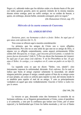 llegar a ti, sabiendo todos que los deleites están a tu diestra hasta el fin; por
eso todos quieren gozarte, pero no quieren imitarte de la misma manera;
desean reinar contigo, pero no sufrir contigo; no se cuidan de buscar, a
quien, sin embargo, desean hallar, ansiando conseguir, pero no seguir."
                                              (De Humanitate Christi, cap. 47)


            Miércoles de la cuarta semana de Cuaresma.

                          EL AMIGO DIVINO

      Enviaron, pues, sus hermanas a decir a Jesús: Señor, he aquí que el
que amas está enfermo (Jn 11, 3)
      Tres cosas se ofrecen aquí a nuestra consideración:
      La primera, que los amigos de Cristo son a veces afligidos
corporalmente, Por esto no es una señal de que uno no es amigo de Dios, si
alguna vez es afligido corporalmente, como arguyó erróneamente Elifaz
contra Job: Recapacita, te ruego, ¿qué inocente pereció jamás, o cuándo los
justos fueron destruidos? (Job 4, 7) Por eso dicen (las hermanas de Lázaro):
he aquí que el que amas está enfermo. Y en los Proverbios se lee: Al que
ama el Señor, lo castiga, y se complace en él, como un padre en su hijo (3,
12).
      La segunda cosa es que no dicen: "Señor, ven, sánalo"; sino
únicamente exponen la enfermedad, diciendo: Está enfermo. En lo cual se
indica que basta al amigo exponer solamente la necesidad, sin añadir
ninguna petición; porque el amigo, cuando quiere el bien de su amigo como
el suyo propio, así como es solícito para repeler su mal, del mismo modo lo
es también para repeler el mal de su amigo. Y esto es principalmente
verdadero en aquel que ama verdaderamente: Guarda el Señor a todos los
que le aman.

                                                                   (Sal 144, 20)

      La tercera es que, deseando estas dos hermanas la curación de su
hermano enfermo, no se llegaron personalmente a Cristo, como el paralítico
y el centurión, y esto por la confianza que tenían con Cristo, por el amor
especial y la familiaridad que Cristo les había mostrado; y tal vez el llanto

                                       46
 