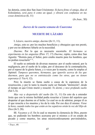 las detenía, como dice San Juan Crisóstomo: Si fuera firme el amigo, dice el
Eclesiástico, será para ti como un igual, y obrará con confianza en tus
cosas domésticas (6, 11)
                                                              (In Joan., XI)


                   Jueves de la cuarta semana de Cuaresma

                          MUERTE DE LÁZARO

      I. Lázaro, nuestro amigo, duerme (Jn 11, 11).
      Amigo, esto es: por los muchos beneficios y obsequios que nos prestó,
y por eso no debernos faltarle en la necesidad.
      Duerme. Por lo que es necesario socorrerlo. El hermano se
experimenta en las angustias (Prov 17, 17) Duerme, repito, como dice San
Agustín: "Dormía para el Señor, pero estaba muerto para los hombres, que
no podían resucitarlo" 19.
      El sueño se entiende de diversas maneras: por el sueño natural, por la
negligencia, por el sueño de la culpa, por el descanso de la contemplación,
por el reposo de la gloria futura, y a veces por la muerte, como lo emplea el
Apóstol: Tampoco queremos, hermanos, que ignoréis acerca de los que
duermen, para que no os entristezcáis como los otros, que no tienen
esperanza (1 Tes 4, 12).
      Pero la muerte se llama sueño a causa de la esperanza de la
resurrección, y por lo tanto la muerte suele ser llamada "dormición", desde
el tiempo en que Cristo murió y resucitó: Yo dormí, y tuve profundo sueño
(Sal 3, 6).
      Mas voy a despertarle del sueño (Jn 11, 11) En esto da a entender
Jesús que con la misma facilidad podía resucitar a Lázaro del sepulcro que
despertar al que duerme en el lecho. Lo cual no es de admirar, porque él es
el que resucita a los muertos y les da la vida. Por eso dice él mismo: Viene
la hora, cuando todos los que están en los sepulcros oirán la voz del Hijo de
Dios (Jn 5, 28).
      III. Vayamos a él. En lo cual se muestra la clemencia de Dios, puesto
que, no pudiendo los hombres acercarse por sí mismos a él en estado de
pecado y como muertos, los atrae misericordiosamente previniéndolos,

19
     Tract., 49.
                                     47
 
