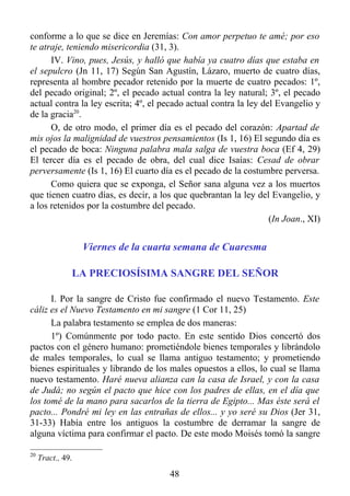 conforme a lo que se dice en Jeremías: Con amor perpetuo te amé; por eso
te atraje, teniendo misericordia (31, 3).
      IV. Vino, pues, Jesús, y halló que había ya cuatro días que estaba en
el sepulcro (Jn 11, 17) Según San Agustín, Lázaro, muerto de cuatro días,
representa al hombre pecador retenido por la muerte de cuatro pecados: 1º,
del pecado original; 2º, el pecado actual contra la ley natural; 3º, el pecado
actual contra la ley escrita; 4º, el pecado actual contra la ley del Evangelio y
de la gracia20.
      O, de otro modo, el primer día es el pecado del corazón: Apartad de
mis ojos la malignidad de vuestros pensamientos (Is 1, 16) El segundo día es
el pecado de boca: Ninguna palabra mala salga de vuestra boca (Ef 4, 29)
El tercer día es el pecado de obra, del cual dice Isaías: Cesad de obrar
perversamente (Is 1, 16) El cuarto día es el pecado de la costumbre perversa.
      Como quiera que se exponga, el Señor sana alguna vez a los muertos
que tienen cuatro días, es decir, a los que quebrantan la ley del Evangelio, y
a los retenidos por la costumbre del pecado.
                                                                   (In Joan., XI)


                   Viernes de la cuarta semana de Cuaresma

               LA PRECIOSÍSIMA SANGRE DEL SEÑOR

      I. Por la sangre de Cristo fue confirmado el nuevo Testamento. Este
cáliz es el Nuevo Testamento en mi sangre (1 Cor 11, 25)
      La palabra testamento se emplea de dos maneras:
      1º) Comúnmente por todo pacto. En este sentido Dios concertó dos
pactos con el género humano: prometiéndole bienes temporales y librándolo
de males temporales, lo cual se llama antiguo testamento; y prometiendo
bienes espirituales y librando de los males opuestos a ellos, lo cual se llama
nuevo testamento. Haré nueva alianza can la casa de Israel, y con la casa
de Judá; no según el pacto que hice con los padres de ellas, en el día que
los tomé de la mano para sacarlos de la tierra de Egipto... Mas éste será el
pacto... Pondré mi ley en las entrañas de ellos... y yo seré su Dios (Jer 31,
31-33) Había entre los antiguos la costumbre de derramar la sangre de
alguna víctima para confirmar el pacto. De este modo Moisés tomó la sangre

20
     Tract., 49.

                                       48
 
