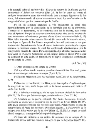 y la esparció sobre el pueblo y dijo: Ésta es la sangre de la alianza que ha
concertado el Señor con vosotros (Gen 24, 8) Por lo tanto, así como el
antiguo testamento o pacto fue confirmado con la sangre figurativa de los
toros, del mismo modo el nuevo testamento o pacto fue confirmado con la
sangre de Cristo, que fue derramada por la Pasión.
      2º) En su segunda acepción la voz testamento se toma más
restringidamente por la disposición de la herencia que ha de percibirse.
Tomado así el testamento, no se confirma sino por la muerte, pues como
dice el Apóstol: Porque el testamento no tiene fuerza sino por la muerte; de
otra manera no vale mientras que vive el que hizo el testamento (Hebr 9, 17)
Dios había tomado primeramente disposición acerca de la herencia eterna,
mas bajo la figura de los bienes temporales, lo cual pertenece al antiguo
testamento. Posteriormente hizo el nuevo testamento prometiendo expre-
samente la herencia eterna, lo cual fue confirmado efectivamente por la
sangre de la muerte de Cristo. Por consiguiente, dijo el Señor acerca de esto:
Este cáliz es el Nuevo Testamento en mi sangre, como si dijese: Por lo que
se contiene en este cáliz, se conmemora el nuevo testamento, confirmado
por la sangre de Cristo.
                                                                (In I Cor., XI)
      II. Otras utilidades de la sangre de Cristo:
      1º) La purificación de nuestros pecados e inmundicias. Nos amó, y nos
lavó de nuestros pecados con su sangre (Apoc 1, 5).
      2º) Nuestra redención. Nos has redimido para Dios en tu sangre (Ibíd.
5, 9)
      3º) Nuestra reconciliación con Dios y con los ángeles. Pacificando por
la sangre de su cruz, tanto lo que está en la tierra, como lo que está en el
cielo (Col 1, 20).
      4º) La bebida y embriaguez de los que la toman. Bebed de éste todos
(Mt 26, 27). Para que bebiera sangre purísima de uva (Deut 32, 14).
      5º) Apertura de la puerta celestial. Por tanto, hermanos, teniendo
confianza de entrar en el santuario por la sangre de Cristo (Hebr 10, 19),
esto es, la oración continua por nosotros ante Dios. Porque todos los días la
sangre clama al Padre por nosotros. Os habéis llegado... a la aspersión de la
sangre, que habla mejor que la de Abel (Hebr 12, 22.29). La sangre de Abel
clamó venganza, la sangre de Cristo pide indulgencia.
      6º) Sacar del infierno a los santos. Tú también por la sangre de tu
testamento hiciste salir tus cautivos del lago en que no hay agua (Zac 9, 11).

                                      49
 
