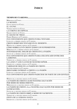 ÍNDICE


TIEMPO DE CUARESMA..........................................................................................12
MIÉRCOLES DE CENIZA........................................................................................................12
LA MUERTE..................................................................................................................12
JUEVES DESPUÉS DE CENIZA..................................................................................................13
EL AYUNO....................................................................................................................13
VIERNES DESPUÉS DE CENIZA................................................................................................14
LA CORONA DE ESPINAS..........................................................................................14
SÁBADO DESPUÉS DE CENIZA................................................................................................15
EL GRANO DE TRIGO.................................................................................................15
PRIMER DOMINGO DE CUARESMA..........................................................................................17
FUE CONVENIENTE QUE CRISTO FUERA TENTADO.........................................17
LUNES DE LA PRIMERA SEMANA DE CUARESMA........................................................................18
CRISTO DEBIÓ SER TENTADO EN EL DESIERTO................................................18
MARTES DE LA PRIMERA SEMANA DE CUARESMA......................................................................19
CÓMO SOBRELLEVÓ CRISTO TODOS LOS SUFRIMIENTOS.............................19
MIÉRCOLES DE LA PRIMERA SEMANA DE CUARESMA.................................................................20
INTENSIDAD DEL DOLOR DE CRISTO EN LA PASIÓN.......................................20
JUEVES DE LA PRIMERA SEMANA DE CUARESMA.......................................................................21
FUE CONVENIENTE QUE CRISTO FUERA CRUCIFICADO ENTRE DOS
LADRONES...................................................................................................................21
VIERNES DE LA PRIMERA SEMANA DE CUARESMA.....................................................................23
LA LANZA Y LOS CLAVOS DE NUESTRO SEÑOR...............................................23
SÁBADO DE LA PRIMERA SEMANA DE CUARESMA......................................................................23
CARIDAD DE DIOS EN LA PASIÓN DE CRISTO....................................................23
SEGUNDO DOMINGO DE CUARESMA........................................................................................25
DIOS PADRE ENTREGÓ A CRISTO A LA PASIÓN................................................25
LUNES DE LA SEGUNDA SEMANA DE CUARESMA.......................................................................26
FUE CONVENIENTE QUE CRISTO PADECIESE DE PARTE DE LOS GENTILES
........................................................................................................................................26
MARTES DE LA SEGUNDA SEMANA DE CUARESMA.....................................................................27
LA PASIÓN DE CRISTO CAUSÓ NUESTRA SALVACIÓN
POR MODO DE MERECIMIENTO.............................................................................27
MIÉRCOLES DE LA SEGUNDA SEMANA DE CUARESMA................................................................28
LA PASIÓN DE CRISTO CAUSÓ NUESTRA SALVACIÓN POR MODO DE
SATISFACCIÓN............................................................................................................28
JUEVES DE LA SEGUNDA SEMANA DE CUARESMA.......................................................................29
LA PASIÓN DE CRISTO OBRÓ A MODO DE SACRIFICIO...................................29
VIERNES DE LA SEGUNDA SEMANA DE CUARESMA.....................................................................31
FIESTA DE LA SÁBANA SANTA..............................................................................31
SÁBADO DE LA SEGUNDA SEMANA DE CUARESMA.....................................................................32

                                                                  5
 