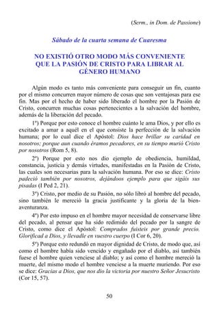 (Serm., in Dom. de Passione)


              Sábado de la cuarta semana de Cuaresma

      NO EXISTIÓ OTRO MODO MÁS CONVENIENTE
      QUE LA PASIÓN DE CRISTO PARA LIBRAR AL
                  GÉNERO HUMANO

      Algún modo es tanto más conveniente para conseguir un fin, cuanto
por el mismo concurren mayor número de cosas que son ventajosas para ese
fin. Mas por el hecho de haber sido liberado el hombre por la Pasión de
Cristo, concurren muchas cosas pertenecientes a la salvación del hombre,
además de la liberación del pecado.
      1º) Porque por esto conoce el hombre cuánto le ama Dios, y por ello es
excitado a amar a aquél en el que consiste la perfección de la salvación
humana; por lo cual dice el Apóstol: Dios hace brillar su caridad en
nosotros; porque aun cuando éramos pecadores, en su tiempo murió Cristo
por nosotros (Rom 5, 8).
      2º) Porque por esto nos dio ejemplo de obediencia, humildad,
constancia, justicia y demás virtudes, manifestadas en la Pasión de Cristo,
las cuales son necesarias para la salvación humana. Por eso se dice: Cristo
padeció también por nosotros, dejándoos ejemplo para que sigáis sus
pisadas (I Ped 2, 21).
      3º) Cristo, por medio de su Pasión, no sólo libró al hombre del pecado,
sino también le mereció la gracia justificante y la gloria de la bien-
aventuranza.
      4º) Por esto impuso en el hombre mayor necesidad de conservarse libre
del pecado, al pensar que ha sido redimido del pecado por la sangre de
Cristo, como dice el Apóstol: Comprados fuisteis por grande precio.
Glorificad a Dios, y llevadle en vuestro cuerpo (I Cor 6, 20).
      5º) Porque esto redundó en mayor dignidad de Cristo, de modo que, así
como el hombre había sido vencido y engañado por el diablo, así también
fuese el hombre quien venciese al diablo; y así como el hombre mereció la
muerte, del mismo modo el hombre venciese a la muerte muriendo. Por eso
se dice: Gracias a Dios, que nos dio la victoria por nuestro Señor Jesucristo
(Cor 15, 57).


                                     50
 