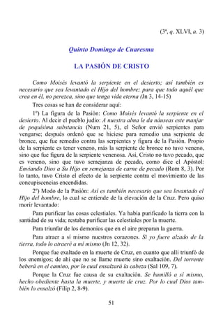(3ª, q. XLVI, a. 3)


                     Quinto Domingo de Cuaresma

                       LA PASIÓN DE CRISTO

      Como Moisés levantó la serpiente en el desierto; así también es
necesario que sea levantado el Hijo del hombre; para que todo aquél que
crea en él, no perezca, sino que tenga vida eterna (Jn 3, 14-15)
      Tres cosas se han de considerar aquí:
      1º) La figura de la Pasión: Como Moisés levantó la serpiente en el
desierto. Al decir el pueblo judío: A nuestra alma le da náuseas este manjar
de poquísima substancia (Num 21, 5), el Señor envió serpientes para
vengarse; después ordenó que se hiciese para remedio una serpiente de
bronce, que fue remedio contra las serpientes y figura de la Pasión. Propio
de la serpiente es tener veneno, más la serpiente de bronce no tuvo veneno,
sino que fue figura de la serpiente venenosa. Así, Cristo no tuvo pecado, que
es veneno, sino que tuvo semejanza de pecado, como dice el Apóstol:
Enviando Dios a Su Hijo en semejanza de carne de pecado (Rom 8, 3). Por
lo tanto, tuvo Cristo el efecto de la serpiente contra el movimiento de las
concupiscencias encendidas.
      2º) Modo de la Pasión: Así es también necesario que sea levantado el
Hijo del hombre, lo cual se entiende de la elevación de la Cruz. Pero quiso
morir levantado:
      Para purificar las cosas celestiales. Ya había purificado la tierra con la
santidad de su vida; restaba purificar las celestiales por la muerte.
      Para triunfar de los demonios que en el aire preparan la guerra.
      Para atraer a sí mismo nuestros corazones. Si yo fuere alzado de la
tierra, todo lo atraeré a mí mismo (Jn 12, 32).
      Porque fue exaltado en la muerte de Cruz, en cuanto que allí triunfó de
los enemigos; de ahí que no se llame muerte sino exaltación. Del torrente
beberá en el camino, por lo cual ensalzará la cabeza (Sal 109, 7).
      Porque la Cruz fue causa de su exaltación. Se humilló a sí mismo,
hecho obediente hasta la muerte, y muerte de cruz. Por lo cual Dios tam-
bién lo ensalzó (Filip 2, 8-9).

                                      51
 