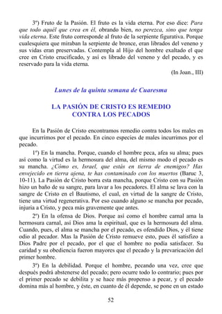 3º) Fruto de la Pasión. El fruto es la vida eterna. Por eso dice: Para
que todo aquél que crea en él, obrando bien, no perezca, sino que tenga
vida eterna. Este fruto corresponde al fruto de la serpiente figurativa. Porque
cualesquiera que miraban la serpiente de bronce, eran librados del veneno y
sus vidas eran preservadas. Contempla al Hijo del hombre exaltado el que
cree en Cristo crucificado, y así es librado del veneno y del pecado, y es
reservado para la vida eterna.
                                                                  (In Joan., III)


               Lunes de la quinta semana de Cuaresma

              LA PASIÓN DE CRISTO ES REMEDIO
                   CONTRA LOS PECADOS

      En la Pasión de Cristo encontramos remedio contra todos los males en
que incurrimos por el pecado. En cinco especies de males incurrimos por el
pecado.
      1º) En la mancha. Porque, cuando el hombre peca, afea su alma; pues
así como la virtud es la hermosura del alma, del mismo modo el pecado es
su mancha. ¿Cómo es, Israel, que estás en tierra de enemigos? Has
envejecido en tierra ajena, te has contaminado con los muertos (Baruc 3,
10-11). La Pasión de Cristo borra esta mancha, porque Cristo con su Pasión
hizo un baño de su sangre, para lavar a los pecadores. El alma se lava con la
sangre de Cristo en el Bautismo, el cual, en virtud de la sangre de Cristo,
tiene una virtud regenerativa. Por eso cuando alguno se mancha por pecado,
injuria a Cristo, y peca más gravemente que antes.
      2º) En la ofensa de Dios. Porque así como el hombre carnal ama la
hermosura carnal, así Dios ama la espiritual, que es la hermosura del alma.
Cuando, pues, el alma se mancha por el pecado, es ofendido Dios, y él tiene
odio al pecador. Mas la Pasión de Cristo remueve esto, pues él satisfizo a
Dios Padre por el pecado, por el que el hombre no podía satisfacer. Su
caridad y su obediencia fueron mayores que el pecado y la prevaricación del
primer hombre.
      3º) En la debilidad. Porque el hombre, pecando una vez, cree que
después podrá abstenerse del pecado; pero ocurre todo lo contrario; pues por
el primer pecado se debilita y se hace más propenso a pecar, y el pecado
domina más al hombre, y éste, en cuanto de él depende, se pone en un estado

                                       52
 