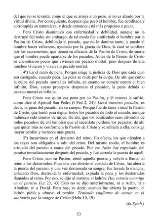 del que no se levanta; como el que se arroja a un pozo, si no es alzado por la
virtud divina. Por consiguiente, después que pecó el hombre, fue debilitada y
corrompida su naturaleza; y desde entonces está más propenso a pecar.
      Pero Cristo disminuyó esa enfermedad y debilidad, aunque no la
destruyó del todo; sin embargo, de tal modo fue confortado el hombre por la
Pasión de Cristo, debilitado el pecado, que no le domina tanto, y puede el
hombre hacer esfuerzos, ayudado por la gracia de Dios, la cual se confiere
por los sacramentos, que tienen su eficacia de la Pasión de Cristo, de suerte
que el hombre puede apartarse de los pecados. Antes de la Pasión de Cristo
se encontraron pocos que viviesen sin pecado mortal, pero después de ella
muchos vivieron y viven sin pecado mortal.
      4º) En el reato de pena. Porque exige la justicia de Dios que cada cual
sea castigado, cuando peca. La pena se mide por la culpa. De ahí que como
la culpa del pecado mortal es infinita, en cuanto se comete contra el bien
infinito, Dios, cuyos preceptos desprecia el pecador, la pena debida al
pecado mortal es infinita.
      Pero Cristo nos quitó esa pena por su Pasión, y él mismo la sufrió;
como dice el Apóstol San Pedro (I Ped 2, 24): Llevó nuestros pecados, es
decir, la pena del pecado, en su cuerpo. Porque fue de tanta virtud la Pasión
de Cristo, que bastó para expiar todos los pecados de todo el mundo, aunque
hubiesen sido cientos de miles. De ahí, que los bautizados sean aliviados de
todos pecados; de ahí también que el sacerdote perdone los pecados; de ahí
que quien más se conforme a la Pasión de Cristo y se adhiera a ella, consiga
mayor perdón y merezca más gracia.
      5º) Incurrimos en el destierro del reino. En efecto, los que ofenden a
los reyes son obligados a salir del reino. Del mismo modo, el hombre es
arrojado del paraíso a causa del pecado. Por eso Adán fue expulsado del
paraíso inmediatamente después del pecado, y fue cerrada la puerta de aquél.
      Pero Cristo, con su Pasión, abrió aquella puerta y volvió a llamar al
reino a los desterrados. Pues una vez abierto el costado de Cristo, fue abierta
la puerta del paraíso, y una vez derramada su sangre, fue lavada la mancha,
aplacado Dios, destruida la enfermedad, expiada la pena y los desterrados
llamados al reino. Por eso, se dijo al instante al ladrón: Hoy estarás conmigo
en el paraíso (Lc 23, 43) Esto no se dijo anteriormente, ni a Adán, ni a
Abrahán, ni a David. Pero hoy, es decir, cuando fue abierta la puerta, el
ladrón pidió y obtuvo el perdón. Teniendo confianza de entrar en el
santuario por la sangre de Cristo (Hebr 10, 19)
                                                                     (In Symb.)

                                      53
 