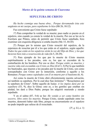 Martes de la quinta semana de Cuaresma

                           SEPULTURA DE CRISTO

      Ha hecho conmigo una buena obra... Porque derramando ésta este
ungüento en mi cuerpo, para sepultarme lo hizo (Mt 26, 10.12)
      Fue conveniente que Cristo fuese sepultado:
      1º) Para comprobar la verdad de su muerte; pues nadie es puesto en el
sepulcro, sino cuando ya consta la verdad de la muerte. Por eso se lee en la
Escritura que Pilatos, antes de permitir que Cristo fuese sepultado, hizo
examinar con exquisita diligencia si estaba muerto (Mc 15, 44-45)
      2º) Porque por lo mismo que Cristo resucitó del sepulcro, da la
esperanza de resucitar por él a los que están en el sepulcro, según aquello:
Todos los que están en los sepulcros oirán la voz del Hijo de Dios; y los que
hicieron bien irán a resurrección de vida (Jn 5, 28-29).
      3º) Para ejemplo de los que por la muerte de Cristo mueren
espiritualmente a los pecados, esto es, los que se esconden de la
conturbación de los hombres. Por eso se dice: Porque estáis ya muertos y
vuestra vida está escondida con Cristo en Dios (Col 3, 3) Por lo que también
los bautizados, que mueren a los pecados por la muerte de Cristo, son como
consepultados con Cristo por la inmersión, conforme a aquello a los
Romanos: Porque somos sepultados con él en muerte por el bautismo (6, 4).
      Así como la muerte de Cristo obró eficientemente nuestra salvación,
así también su sepultura. Por lo cual dice San Jerónimo21: "Resucitamos por
la sepultura de Cristo". Sobre aquello de Isaías: A los impíos dará por su
sepultura (53, 9), dice la Glosa: esto es, a los gentiles que estaban sin
piedad, los dará a Dios Padre; porque los adquirió muriendo y siendo
sepultado.
      Y en el salmo (87, 5-6) se lee: He venido a ser como hombre sin
socorro, libre entre los muertos. Porque Cristo, siendo sepultado entre los
muertos, demostró haber sido libre, porque su encerramiento en el sepulcro
no pudo impedir que saliese de él resucitado.
                                                              (3ª, q. LI, a. 1)



21
     Sobre el Evangelio de Mateo.
                                      54
 