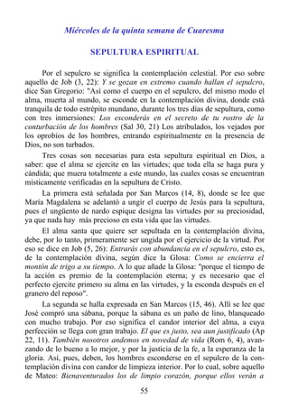 Miércoles de la quinta semana de Cuaresma

                     SEPULTURA ESPIRITUAL

      Por el sepulcro se significa la contemplación celestial. Por eso sobre
aquello de Job (3, 22): Y se gozan en extremo cuando hallan el sepulcro,
dice San Gregorio: "Así como el cuerpo en el sepulcro, del mismo modo el
alma, muerta al mundo, se esconde en la contemplación divina, donde está
tranquila de todo estrépito mundano, durante los tres días de sepultura, como
con tres inmersiones: Los esconderás en el secreto de tu rostro de la
conturbación de los hombres (Sal 30, 21) Los atribulados, los vejados por
los oprobios de los hombres, entrando espiritualmente en la presencia de
Dios, no son turbados.
      Tres cosas son necesarias para esta sepultura espiritual en Dios, a
saber: que el alma se ejercite en las virtudes; que toda ella se haga pura y
cándida; que muera totalmente a este mundo, las cuales cosas se encuentran
místicamente verificadas en la sepultura de Cristo.
      La primera está señalada por San Marcos (14, 8), donde se lee que
María Magdalena se adelantó a ungir el cuerpo de Jesús para la sepultura,
pues el ungüento de nardo espique designa las virtudes por su preciosidad,
ya que nada hay más precioso en esta vida que las virtudes.
      El alma santa que quiere ser sepultada en la contemplación divina,
debe, por lo tanto, primeramente ser ungida por el ejercicio de la virtud. Por
eso se dice en Job (5, 26): Entrarás con abundancia en el sepulcro, esto es,
de la contemplación divina, según dice la Glosa: Como se encierra el
montón de trigo a su tiempo. A lo que añade la Glosa: "porque el tiempo de
la acción es premio de la contemplación eterna; y es necesario que el
perfecto ejercite primero su alma en las virtudes, y la esconda después en el
granero del reposo".
      La segunda se halla expresada en San Marcos (15, 46). Allí se lee que
José compró una sábana, porque la sábana es un paño de lino, blanqueado
con mucho trabajo. Por eso significa el candor interior del alma, a cuya
perfección se llega con gran trabajo. El que es justo, sea aun justificado (Ap
22, 11). También nosotros andemos en novedad de vida (Rom 6, 4), avan-
zando de lo bueno a lo mejor, y por la justicia de la fe, a la esperanza de la
gloria. Así, pues, deben, los hombres esconderse en el sepulcro de la con-
templación divina con candor de limpieza interior. Por lo cual, sobre aquello
de Mateo: Bienaventurados los de limpio corazón, porque ellos verán a
                                     55
 