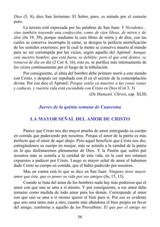 Dios (5, 8), dice San Jerónimo: El Señor, puro, es mirado por el corazón
puro.
      La tercera está expresada por las palabras de San Juan: Y Nicodemo...
vino también trayendo una confección, como de cien libras, de mirra y de
áloe (Jn 19, 39), porque mediante la cien libras de mirra y de áloe, con las
cuales se conserva incorrupta la carne, se designa la perfecta mortificación
de los sentidos exteriores; por la cual la mente se conserva muerta al mundo
para no ser corrompida por los vicios, según aquello del Apóstol: Aunque
este nuestro hombre, que está fuera, se debilite; pero el que está dentro, se
renueva de día en día (2 Cor 4, 16), esto es, se purifica más intensamente de
los vicios continuamente por el fuego de la tribulación.
      Por consiguiente, el alma del hombre debe primero morir a este mundo
con Cristo, y después ser sepultada con él en el secreto de la contemplación
divina. Por eso dice el Apóstol: Porque estáis ya muertos a las cosas vanas
y caducas, y vuestra vida está escondida con Cristo en Dios (Col 3, 3)
                                             (De Humanit. Christi, cap. XLII)


              Jueves de la quinta semana de Cuaresma

         LA MAYOR SEÑAL DEL AMOR DE CRISTO

     Parece que Cristo nos dio mayor prueba de amor entregando su cuerpo
en comida que padeciendo por nosotros. Porque el amor de la patria es más
perfecto que el amor de aquí abajo. Pero aquel beneficio que Cristo nos dio,
entregándonos su cuerpo en manjar, más se asimila a la caridad de la patria
en la que disfrutaremos plenamente de Dios. Y la Pasión que sufrió por
nosotros más se asimila a la caridad de esta vida, en la cual nos estamos
expuestos a padecer por Cristo. Luego es mayor señal de amor el habernos
dado Cristo su cuerpo en comida, que el haber padecido por nosotros.
     Mas en contra está lo que se dice en San Juan: Ninguno tiene mayor
amor que éste, que es poner su vida por sus amigos (Jn, 15, 13).
     Cuando se trata del amor de los hombres nada hay más poderoso que el
amor con que uno se ama a sí mismo. Y por consiguiente, a ese amor debe
tornarse como medida de todo amor para los demás. Corresponde al amor
con que uno se ama a sí mismo querer el bien para sí. Por eso es evidente
que uno ama tanto más a otro, cuanto más abandona el bien propio en favor
del amigo, conforme a aquello de los Proverbios: El que por el amigo no

                                     56
 