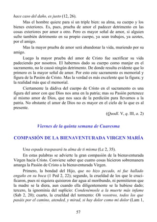 hace caso del daño, es justo (12, 26).
      Mas el hombre quiere para sí un triple bien: su alma, su cuerpo y los
bienes exteriores. Es, pues, prueba de amor el padecer detrimento en las
cosas exteriores por amor a otro. Pero es mayor señal de amor, si alguien
sufre también detrimento en su propio cuerpo, ya sean trabajos, ya azotes,
por el amigo.
      Mas la mayor prueba de amor será abandonar la vida, muriendo por su
amigo.
      Luego la mayor prueba del amor de Cristo fue sacrificar su vida
padeciendo por nosotros. El habernos dado su cuerpo como manjar en el
sacramento, no le causó ningún detrimento. De donde resulta evidente que lo
primero es la mayor señal de amor. Por esto este sacramento es memorial y
figura de la Pasión de Cristo. Mas la verdad es más excelente que la figura; y
la realidad más que el memorial.
      Ciertamente la dádiva del cuerpo de Cristo en el sacramento es una
figura del amor con que Dios nos ama en la patria; mas su Pasión pertenece
al mismo amor de Dios, que nos saca de la perdición para llevarnos a la
patria. No obstante el amor de Dios no es mayor en el cielo de lo que es al
presente.
                                                       (Quodl. V, q. III, a. 2)


              Viernes de la quinta semana de Cuaresma

COMPASIÓN DE LA BIENAVENTURADA VIRGEN MARÍA

      Una espada traspasará tu alma de ti misma (Lc 2, 35).
      En estas palabras se advierte la gran compasión de la bienaventurada
Virgen hacia Cristo. Conviene saber que cuatro cosas hicieron sobremanera
amarga la Pasión de Cristo a la bienaventurada Virgen.
      Primero, la bondad del Hijo, que no hizo pecado, ni fue hallado
engaño en su boca (1 Ped 2, 22); segundo, la crueldad de los que le cruci-
ficaron, pues ni siquiera quisieron dar agua al moribundo, ni permitieron que
la madre se la diera, aun cuando ella diligentemente se la hubiese dado;
tercero, la ignominia del suplicio: Condenémosle a la muerte más infame
(Sab 2, 20); cuarto, la crueldad del tormento: Oh vosotros, todos los que
pasáis por el camino, atended, y mirad, si hay dolor como mi dolor (Lam 1,

                                      57
 