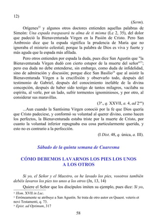 12)
                                                                         (Serm).
      Orígenes22 y algunos otros doctores entienden aquellas palabras de
Simeón: Una espada traspasará tu alma de ti misma (Lc 2, 35), del dolor
que padeció la Bienaventurada Virgen en la Pasión de Cristo. Pero San
Ambrosio dice que la espada significa la prudencia de María que no
ignoraba el misterio celestial; porque la palabra de Dios es viva y fuerte y
más aguda que la espada más afilada.
      Pero otros entienden por espada la duda, pues dice San Agustín que "la
Bienaventurada Virgen dudó con cierto estupor de la muerte del señor"23;
pero esa duda no debe entenderse, sin embargo, como duda de infidelidad,
sino de admiración y discusión; porque dice San Basilio24 que al asistir la
Bienaventurada Virgen a la crucifixión y observarlo todo, después del
testimonio de Gabriel, después del conocimiento inefable de la divina
concepción, después de haber sido testigo de tantos milagros, vacilaba su
espíritu, al verle, por un lado, sufrir tormentos ignominiosos, y por otro, al
considerar sus maravillas.
                                                   (3ª., q. XXVII, a. 4, ad 2um)
      ...Aun cuando la Santísima Virgen conoció por la fe que Dios quería
que Cristo padeciese, y conformó su voluntad al querer divino, como hacen
los perfectos, la Bienaventurada estaba triste por la muerte de Cristo, por
cuanto la voluntad inferior repugnaba esa cosa particularmente querida, y
esto no es contrario a la perfección.
                                                    (I Dist. 48, q. única, a. III).


                Sábado de la quinta semana de Cuaresma

      CÓMO DEBEMOS LAVARNOS LOS PIES LOS UNOS
                   A LOS OTROS

     Si yo, el Señor y el Maestro, os he lavado los pies, vosotros también
debéis lavaros los pies tos unos a los otros (Jn, 13, 14)
     Quiere el Señor que los discípulos imiten su ejemplo, pues dice: Si yo,
22
   Hom. XVII in Luc.
23
   Erróneamente se atribuye a San Agustín. Se trata de otro autor en Quaest. veteris et
novi Testamenti, q. 73.
24
   Epist. ad Optimum, 317
                                           58
 